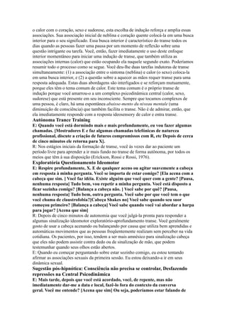 o calor com o coração, sexo e sudorese, esta escolha de indução reforça e amplia essas
associações. Sua associação inicial de neblina e coração quente colocá-la em uma busca
interior para o seu significado. Essa busca interior é característico do transe todos os
dias quando as pessoas fazer uma pausa por um momento de reflexão sobre uma
questão intrigante ou tarefa. Você, então, fazer imediatamente o uso deste enfoque
interior momentâneo para iniciar uma indução de transe, que também utiliza as
associações internas (calor) que estão ocupando ela naquele segundo exato. Poderíamos
resumir todo o processo como se segue. Você deu-lhe duas tarefas indutoras de transe
simultaneamente: (1) a associação entre o sintoma (neblina) e calor (o sexo) coloca-la
em uma busca interior, e (2) a questão sobre a aquecer as mãos requer transe para uma
resposta adequada. Estas duas abordagens são interligados e se reforçam mutuamente,
porque eles têm o tema comum de calor. Este tema comum é o próprio transe de
indução porque você amarrou-o a um complexo psicodinâmica central (calor, sexo,
sudorese) que está presente em seu inconsciente. Sempre que tocamos complexos de
uma pessoa, é claro, há uma espontânea abaisse-mento du niveau mentale (uma
diminuição de consciência) que também facilita o transe. Não é de admirar, então, que
ela imediatamente responde com a resposta ideosensory de calor e entra transe.
Autónoma Trance Training
E: Quando você está dormindo mais e mais profundamente, eu vou fazer algumas
chamadas. [Mostradores E e faz algumas chamadas telefónicas de natureza
profissional, discute a criação de futuros compromissos com R, etc Depois de cerca
de cinco minutos ele retorna para X].
R: Nos estágios iniciais da formação de transe, você às vezes dar ao paciente um
período livre para aprender a ir mais fundo no transe de forma autônoma, por todos os
meios que têm à sua disposição (Erickson, Rossi e Rossi, 1976).
Exploratória Questionamento Ideomotor
E: Respire profundamente, X. E de qualquer aceno ou agitar suavemente a cabeça
em resposta à minha pergunta. Você se importa de estar comigo? [Ela acena com a
cabeça que sim. ] Você faz idéia. Existe alguém que você quer com a gente? [Pausa,
nenhuma resposta] Tudo bem, vou repetir a minha pergunta. Você está disposto a
ficar sozinha comigo? [Balança a cabeça não. ] Você sabe por quê? [Pausa,
nenhuma resposta] Tudo bem, outra pergunta. Você sabe por que você tem o que
você chama de claustrofobia?[Cabeça Shakes no] Você sabe quando seu suor
começou primeiro? [Balança a cabeça] Você sabe quando você vai abordar a harpa
para jogar? [Acena que sim]
R: Depois de cinco minutos de autonomia que você julgá-la pronta para responder a
algumas sinalização ideomotor exploratório-aprofundamento transe. Você geralmente
gosto de usar a cabeça acenando ou balançando por causa que utiliza bem aprendidas e
automáticas movimentos que as pessoas freqüentemente realizam sem perceber na vida
cotidiana. Os pacientes, por isso, tendem a ser mais amnésico para sinalização cabeça
que eles não podem assistir contra dedo ou de sinalização de mão, que podem
testemunhar quando seus olhos estão abertos.
E: Quando eu começar perguntando sobre estar sozinho comigo, eu estou tentando
afirmar as associações sexuais da primeira sessão. Eu estou deixando-a ir em seus
dinâmica sexual.
Sugestão pós-hipnótica: Consciência não precisa se controlar, Desfazendo
repressões na Central Psicodinâmica
E: Mais tarde, depois que você está acordado, você, de repente, mas não
imediatamente dar-me a data e local, fazê-lo fora do contexto da conversa
geral. Você me entende? [Acena que sim] Ou seja, poderíamos estar falando de
 
