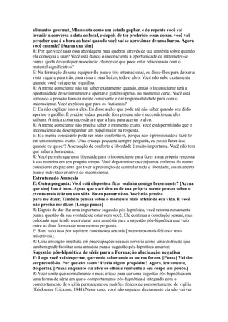 alimentos gourmet, Minnesota como um estado gopher, e de repente você vai
invadir a conversa a data eo local, e depois de ter proferido essas coisas, você vai
perceber que é a hora eo local quando você vai se aproximar de uma harpa. Agora
você entende? [Acena que sim]
R: Por que você usar essa abordagem para quebrar através de sua amnésia sobre quando
ela começou a suar? Você está dando o inconsciente a oportunidade de intrometer-se
com a ajuda de qualquer associação chance de que pode estar relacionado com o
material significativo?
E: Na formação de uma equipa rifle para o tiro internacional, eu disse-lhes para deixar a
vista vagar e para trás, para cima e para baixo, todo o alvo. Você não sabe exatamente
quando você vai apertar o gatilho.
R: A mente consciente não vai saber exatamente quando, então o inconsciente terá a
oportunidade de se intrometer e apertar o gatilho apenas no momento certo. Você está
tomando a pressão fora da mente consciente e dar responsabilidade para com o
inconsciente. Você explicou que para os fuzileiros?
E: Eu não explicar isso a eles. Eu disse a eles que pode até não saber quando seu dedo
apertou o gatilho. É preciso toda a pressão fora porque não é necessário que eles
saibam. A única coisa necessária é que a bala para acertar o alvo.
R: A mente consciente não precisa saber o momento exato. Você está permitindo que o
inconsciente de desempenhar um papel maior na resposta.
E: E a mente consciente pode ser mais confortável, porque não é pressionado a fazê-lo
em um momento exato. Uma criança pequena sempre pergunta, eu posso fazer isso
quando eu quiser? A sensação de conforto e liberdade é muito importante. Você não tem
que saber a hora exata.
R: Você permite que essa liberdade para o inconsciente para fazer a sua própria resposta
à sua maneira em seu próprio tempo. Você depotentiate os conjuntos errôneas da mente
consciente do paciente que tiver a presunção de controlar tudo e liberdade, assim aberto
para o indivíduo criativo do inconsciente.
Estruturado Amnesia
E: Outra pergunta: Você está disposto a ficar sozinha comigo brevemente? [Acena
que sim] Isso é bom. Agora que você dentro de sua própria mente pensar sobre o
evento mais feliz em sua vida. Basta pensar nisso. Você não precisa
para me dizer. Também pensar sobre o momento mais infeliz de sua vida. E você
não precisa me dizer. [Longa pausa]
R: Depois de dar-lhe uma importante sugestão pós-hipnótica, você retorna novamente
para a questão da sua vontade de estar com você. Ele continua a conotação sexual, mas
colocado aqui tende a estruturar uma amnésia para a sugestão pós-hipnótica que veio
entre as duas formas de uma mesma pergunta.
E: Sim, tudo isso por aqui tem conotações sexuais [momentos mais felizes e mais
miseráveis].
R: Uma absorção imediata em preocupações sexuais serviria como uma distração que
também pode facilitar uma amnésia para a sugestão pós-hipnótica anterior.
Sugestão pós-hipnótica de série para a Formação alucinação negativa
E: Logo você vai despertar, querendo saber onde os outros foram. [Pausa] Vai sim
surpreendê-lo. Por que eles saem? Havia algum propósito? Agora, lentamente,
despertar. [Pausa enquanto ela abre os olhos e reorienta a seu corpo um pouco.]
R: Você sente que normalmente é mais eficaz para dar uma sugestão pós-hipnótica em
uma forma de série em que o comportamento pós-hipnótica é integrado com o
comportamento de vigília permanente ou padrões típicos de comportamento de vigília
(Erickson e Erickson, 1941).Neste caso, você não sugerem diretamente ela não vai ver
 