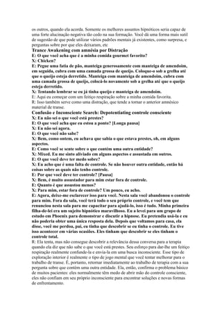 os outros, quando ela acorda. Somente os melhores assuntos hipnóticos seria capaz de
uma forte alucinação negativa tão cedo na sua formação. Você dá uma forma mais sutil
de sugestão de que pode utilizar vários padrões mentais já existentes, como surpresa, e
perguntas sobre por que eles deixaram, etc
Trance Awakening com amnésia por Distração
E: O que você acha que é a minha comida gourmet favorito?
X: Chicken?
E: Pegue uma fatia de pão, manteiga generosamente com manteiga de amendoim,
em seguida, cubra com uma camada grossa de queijo. Coloque-o sob a grelha até
que o queijo esteja derretido. Manteiga com manteiga de amendoim, cubra com
uma camada grossa de queijo, colocá-lo novamente sob a grelha até que o queijo
esteja derretido.
X: Tentando lembrar se eu já tinha queijo e manteiga de amendoim.
E: Aqui eu começar com um feitiço respiração sobre a minha comida favorita.
R: Isso também serve como uma distração, que tende a tornar o anterior amnésico
material de transe.
Confusão e Inconsciente Search: Depotentiating controle consciente
X: Eu não sei o que você está prestes?
E: O que você acha que eu estou a ponto? [Longa pausa]
X: Eu não sei agora.
E: O que você não sabe?
X: Bem, como ontem, eu achava que sabia o que estava prestes, oh, em alguns
aspectos.
E: Como você se sente sobre o que contém uma outra entidade?
X: Mixed. Eu me sinto aliviado em alguns aspectos e assustada em outros.
E: O que você deve ter medo sobre?
X: Eu acho que é uma falta de controle. Se não houver outra entidade, então há
coisas sobre as quais não tenho controle.
E: Por que você deve ter controle? [Pausa]
X: Bem, é muito assustador para mim estar fora de controle.
E: Quanto é que assustou menos?
X: Para mim, estar fora de controle? Um pouco, eu acho.
E: Agora, deixe-me esclarecer isso para você. Nesta sala você abandonou o controle
para mim. Fora da sala, você terá todo o seu próprio controle, e você tem que
renunciou nesta sala para me capacitar para ajudá-lo, isso é tudo. Minha primeira
filha-de-lei era um sujeito hipnótico maravilhoso. Eu a levei para um grupo de
estudo em Phoenix para demonstrar e discutir a hipnose. Eu pretendia usá-la e eu
não poderia obter uma única resposta dela. Depois que voltamos para casa, ela
disse, você me perdoa, pai, eu tinha que descobrir se eu tinha o controle. Eu tive
isso acontecer em várias ocasiões. Eles tinham que descobrir se eles tinham o
controle total.
R: Ela tenta, mas não consegue descobrir a relevância dessa conversa para a terapia
quando ela diz que não sabe o que você está prestes. Seu esforço para dar-lhe um feitiço
respiração realmente confunde-la e envia-la em uma busca inconsciente. Esse tipo de
exploração interior é realmente o tipo de jogo mental que você tentar melhorar para o
trabalho de transe. É, portanto, retornar imediatamente ao trabalho de terapia com a sua
pergunta sobre que contém uma outra entidade. Ela, então, confirma o problema básico
de muitos pacientes: eles normalmente têm medo de abrir mão do controle consciente,
eles não confiam em seu próprio inconsciente para encontrar soluções e novas formas
de enfrentamento.
 