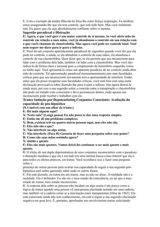 E: Com o exemplo da minha filha-de-lei Dou-lhe outro feitiço respiração. Eu também
estou assegurando-lhe que ela tem controle, que está tudo bem. Mas você realmente
tem. Eu quero que ela seja absolutamente confiante sobre si mesma.
Sugestão paradoxal e Distração
E: Agora, o que você quer é um maior controle de si mesmo. Se você abrir mão do
controle em relação a suas mãos, você já abandonou o controle em sua relação com
o que vocês chamam de claustrofobia. Mas agora você pode ter controle total. Você
nem sequer me dizer para ir para o inferno.
E: Você dá um conjunto aparentemente paradoxal de sugestões quando você diz que ela
pode ter controle, e ainda, se ela abandona o controle de suas mãos, ela abandona o
controle de sua claustrofobia. Quer dizer que, se ela permite que seu inconsciente para
lidar com o problema dela lado, também vai lidar com a claustrofobia. Mas você não
indicá-lo de forma clara e racional para a compreensão do hemisfério esquerdo, como
eu tenho aqui. Você apresentá-la como um aparente paradoxo de ter controle ainda abrir
mão do controle. Tal apresentação paradoxal momentaneamente jam suas faculdades
críticas para que seu inconsciente novamente terá a oportunidade de interferir. Então,
antes que ela possa recuperar suas faculdades críticas, você está fora com uma outra
declaração provocativa sobre dizendo-lhe para ir para o inferno. Isto agora distrai-la
ainda mais, por isso a sua sugestão sobre a conexão entre a transpiração e claustrofobia
não pode ser tratado com consciente e deve permanecer dentro, onde apenas seu
inconsciente pode receber e trabalhar com ele.
Trance Indução por Depotentiating Conjuntos Consciente: Avaliação da
capacidade de pós-hipnótica
[X é imóvel com um olhar de transe.]
E: Há mais alguém aqui?
X: Nesta sala? [Longa pausa] Eu não posso te dar uma resposta simples.
E: Então me dê um problema complexo.
X: Bem, existem três ou quatro outras pessoas aqui, mas eles não são.
E: Eles não são o que?
X: Não interferir ou algo assim.
E: Não interferir. [Para R] Gostaria de fazer uma pergunta sobre esse ponto?
R: Como são suas mãos sentindo agora?
X: úmido e quente.
E: Eles são mais quentes. Vamos deixá-los continuar a ser mais quente e mais
quente.
R: O efeito de sua dupla depotentiation de seus conjuntos inconscientes com o paradoxo
e distração imediata é que ela é enviado em uma intensa busca como interior que ela é,
para todos os efeitos práticos, em transe. Você reconhece isso e fazer uma pergunta
sobre o
presença de outras pessoas para avaliar sua capacidade de seguir a sua sugestão pós-
hipnótica sutil sobre querendo saber onde os outros foram.
E: Ela está dizendo, eu estou em um transe, mas eu não sei disso. A realidade não é a
realidade. Ela é definidor: Eu não sei o meu estado de consciência, eu sei que o meu
estado de transe, meu estado inconsciente.
R: A resposta dela sobre as pessoas não incidem ou algo assim é um pouco como a
lógica de transe quando uma pessoa vê uma pessoa alucinada sentado em uma cadeira,
mas também vê a cadeira como se a alucinação eram transparentes [Orne de 1962]. Ela
está consciente ainda não tem conhecimento, ela está a seguir a sua sugestão alucinação
negativa em grau leve. É, portanto, aprofundar seu envolvimento transe solicitando
 