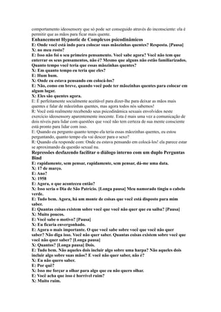 comportamento ideosensory que só pode ser conseguido através do inconsciente: ela é
permitir que as mãos para ficar mais quente.
Enhancement Hypnotic de Complexos psicodinâmicos
E: Onde você está indo para colocar suas mãozinhas quentes? Resposta. [Pausa]
X: no meu rosto?
E: Isso não foi o seu primeiro pensamento. Você sabe agora? Você não tem que
enterrar os seus pensamentos, não é? Mesmo que alguns não estão familiarizados.
Quanto tempo você teria que essas mãozinhas quentes?
X: Em quanto tempo eu teria que eles?
E: Hum hum.
X: Onde eu estava pensando em colocá-los?
E: Não, como em breve, quando você pode ter mãozinhas quentes para colocar em
algum lugar.
X: Eles são quentes agora.
E: É perfeitamente socialmente aceitável para dizer-lhe para deixar as mãos mais
quentes e falar de mãozinhas quentes, mas agora todos nós sabemos!
R: Você está realmente recebendo seus psicodinâmica sexuais envolvidos neste
exercício ideosensory aparentemente inocente. Esta é mais uma vez a comunicação de
dois níveis para lidar com questões que você não tem certeza de sua mente consciente
está pronto para lidar com isso.
E: Quando eu pergunto quanto tempo ela teria essas mãozinhas quentes, eu estou
perguntando, quanto tempo ela vai descer para o sexo?
R: Quando ela responde com: Onde eu estava pensando em colocá-los! ela parece estar
se aproximando da questão sexual nu.
Repressões desfazendo facilitar o diálogo interno com um duplo Perguntas
Bind
E: rapidamente, sem pensar, rapidamente, sem pensar, dá-me uma data.
X: 17 de março.
E: Ano?
X: 1958
E: Agora, o que aconteceu então?
X: Isso seria o Dia de São Patrício. [Longa pausa] Meu namorado tingiu o cabelo
verde.
E: Tudo bem. Agora, há um monte de coisas que você está disposto para mim
saber.
E: Quantas coisas existem sobre você que você não quer que eu saiba? [Pausa]
X: Muito poucos.
E: Você sabe o motivo? [Pausa]
X: Eu ficaria envergonhado.
E: Agora o mais importante. O que você sabe sobre você que você não quer
saber? Não diga isso. Você não quer saber. Quantas coisas existem sobre você que
você não quer saber? [Longa pausa]
X: Quantos? [Longa pausa] Dois.
E: Tudo bem. Não aqueles dois incluir algo sobre uma harpa? Não aqueles dois
incluir algo sobre suas mãos? E você não quer saber, não é?
X: Eu não quero saber.
E: Por quê?
X: Isso me forçar a olhar para algo que eu não quero olhar.
E: Você acha que isso é horrível ruim?
X: Muito ruim.
 