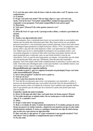 E: E você não quer saber tudo de bom e tudo de ruim sobre você? É apenas o seu
conhecimento.
X: É demais.
E: O que você mais tem medo? Não me diga, diga-se o que você está com
medo. Você já fez isso? Você pode compartilhar comigo?[Longa pausa] Não
responder a essa pergunta. Você pode compartilhá-lo com outros aqui?
X: Hum hum.
E: Você quer? [Pausa] É tão ruim quanto comecei a ser?
X: Não.
E: [Para R] Você vê o que eu fiz. I protegeu toda a linha, e reduziu a gravidade da
mesma.
R: Sim.
E: Tenha o seu algo lembrado ruim?
R: Esta pergunta, claro, é projetado para trazer em sua mente todas as associações mais
íntimas que ela ainda não está pronto para falar. Mas, basta criá-los em seu próprio
processo associativo, é um incremento para eventual expressão. Esta é uma outra forma
de abordagem ligam paradoxal ou dupla (Erickson e Rossi, 1975). Ao perguntar a uma
pessoa sobre o que eles não estão dispostos a falar, você aproximá-los a falar sobre
isso. Depois que ela teve a oportunidade de entregá-lo em sua própria mente, você
novamente perguntar se é possível falar sobre isso.Suas associações internas são até
agora preparado para a expressão, uma vez que foram trazidos à tona de sua
consciência. Uma vez que há uma longa pausa, no entanto, você perceber que ela ainda
não está pronta para falar, para que, finalmente, dizer-lhe para não responder a
pergunta. Você está sempre observando cuidadosamente os pacientes e aceitar onde eles
estão. Você tenta uma abordagem após o outro para facilitar o seu trabalho interior, mas
você sempre aceitar o que as respostas que eles fazem.
Dessensibilização por sugestão indireta
E: [Virando-se para L, que teve alguma formação em psicologia] O que você acha
sobre dessensibilização? [Pausa]
L: Isso é uma pergunta? Acabei de ouvir a palavra.
E: Você já viu isso?
L: Sim, é uma boa maneira de fazê-lo.
R: Você dar-lhe um descanso aqui como você perguntar a seu namorado, L, sobre o
processo de dessensibilização que você acabou envolvido.Você foi dessensibilizar X
para seus temores sobre a revelação de si mesma. Esta é também uma sugestão indireta
para X que permite que ela saiba que ela é insensível e pode estar pronto para mais
auto-revelação.
Controle e medo da auto-revelação
E: [Para X] Há algo não dito? Que você pode fazer de forma segura? [Pausa]
X: Eu tenho medo que as minhas mãos vão ser assim para o resto da minha
vida. E: E o caminho é esse?
X: Misty.
E: O que é ruim nisso? [Longa pausa]
X: Bem, é revelador de mim. E muito desconfortável. É revelador, porque de outra
forma me parece ter muito controle, e depois há esta maneira em que eu não tenho
absolutamente nenhum. É como se a qualquer momento esse tipo de sinal emerge
que eu não sou o que pareço ou algo parecido.
E: Que você não é o que parece. E o que exatamente é que grande mentira? Você
sabe disso? Você já admitiu-o completamente para si mesmo?
X: Eu não acho.
 