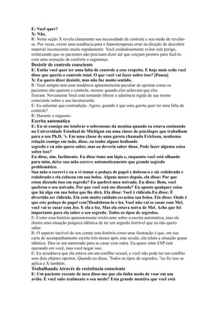 E: Você quer?
X: Não.
R: Nesta seção X revela claramente sua necessidade de controle e seu medo de revelar-
se. Por vezes, existe uma tendência para o hipnoterapeuta errar na direção de descobrir
material inconsciente muito rapidamente. Você cuidadosamente evitar este perigo,
enfatizando que os pacientes não precisam dizer até que estejam prontos para fazê-lo
com uma sensação de conforto e segurança.
Desistir de controle consciente
E: Então você quer ter uma falta de controle a esse respeito. E hoje mais cedo você
disse que queria o controle total. O que você vai fazer sobre isso? [Pausa]
X: Eu quero dizer desistir, mas não faz muito sentido.
R: Você sempre tem essa tendência aparentemente peculiar de apontar como os
pacientes não querem o controle, mesmo quando eles achavam que eles
fizeram. Novamente Você está tentando liberar a aderência rígida de sua mente
consciente sobre o seu inconsciente.
E: Eu salientar que contradição. Agora, quando é que uma garota quer ter uma falta de
controle?
R: Durante o orgasmo.
Escrita automática
E: Eu só consigo me lembrar o sobrenome da menina quando eu estava ensinando
na Universidade Estadual de Michigan em uma classe de psicólogos que trabalham
para o seu Ph.D. 's. Em uma classe de uma garota chamada Erickson, nenhuma
relação comigo em tudo, disse, eu tenho alguns hediondo
segredo e eu não quero saber, mas eu deveria saber disso. Pode fazer alguma coisa
sobre isso?
Eu disse, sim, facilmente. Eu disse tome um lápis e, enquanto você está olhando
para mim, deixe sua mão escreve automaticamente que grande segredo
problemático.
Sua mão o escrevi e eu a vi tomar o pedaço de papel e dobrou-o e ele redobrado e
redobrado e ela colocou em sua bolsa. Alguns meses depois, ela disse: Por que
estou dizendo isso em segredo? Eu quebrei meu noivado. Eu disse: Bem, você
quebrou o seu noivado. Por que você está me dizendo? Eu aposto qualquer coisa
que há algo em sua bolsa que lhe dirá. Ela disse: Você é ridículo.Eu disse: É
divertido ser ridículo. Ela com muito cuidado esvaziou sua bolsa. Ela disse: Onde é
que este pedaço de papel vem?Desdobrou-lo e ler, Você não vai se casar com Mel,
você vai se casar com Joe. E ela o fez. Mas ela estava noiva de Mel. Acho que foi
importante para ela saber o seu segredo. Todos os tipos de segredos.
E: Conto essa história aparentemente irrelevante sobre a escrita automática, mas ele
ilustra uma situação psíquica idêntica de ter um segredo horrível que eu não quero
saber.
R: O aspecto incrível de seu contar esta história como uma ilustração é que, em sua
carta de acompanhamento escrita três meses após esta sessão, ela relata a situação quase
idêntica: Deu-se um namorado para se casar com outra. Eu quase sinto ESP está
operando em você, mas você negar isso.
E: Eu acreditava que ela estava em um conflito sexual, e você não pode ter um conflito
sem dois objetos opostos. Quando eu disse, 'Todos os tipos de segredos, "eu fiz isso se
aplica a X também.
Trabalhando Através de resistência consciente
E: Um paciente recente de meu disse-me que ela tinha medo de voar em um
avião. E você sabe realmente o seu medo? Esta grande mentira que você está
 