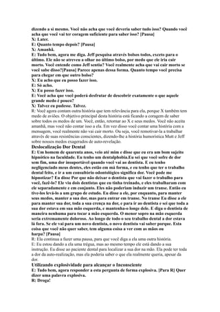 dizendo a si mesmo. Você não acha que você deveria saber tudo isso? Quando você
acha que você vai ter coragem suficiente para saber isso? [Pausa]
X: Later.
E: Quanto tempo depois? [Pausa]
X: Amanhã.
E: Tudo bem, agora me diga. Jeff pesquisa através bolsos todos, exceto para o
último. Ele não se atreveu a olhar no último bolso, por medo que ele iria cair
morto. Você entende como Jeff sentiu? Você realmente acha que vai cair morto se
você sabe disso?[Pausa] Parece apenas dessa forma. Quanto tempo você precisa
para chegar em que outro bolso?
X: Eu acho que eu posso fazer isso.
E: Só acho.
X: Eu posso fazer isso.
E: Você acha que você poderá desfrutar de descobrir exatamente o que aquele
grande medo é pouco?
X: Talvez eu pudesse. Talvez.
R: Você agora contam outra história que tem relevância para ela, porque X também tem
medo de aviões. O objetivo principal desta história está ficando a coragem de saber
sobre todos os medos de um. Você, então, retornar ao X e seus medos. Você não aceita
amanhã, mas você não contar isso a ela. Em vez disso você contar uma história com a
mensagem, você realmente não vai cair morto. Ou seja, você remotivar-la a trabalhar
através de suas resistências conscientes, dizendo-lhe a história humorística Mutt e Jeff
sobre nossos medos exagerados de auto-revelação.
Deslocalização Dor Dental
E: Um homem de quarenta anos, veio até mim e disse que eu era um bom sujeito
hipnótico na faculdade. Eu tenho um dentalphobia.Eu sei que você sofre de dor
sem fim, uma dor insuportável quando você vai ao dentista. E eu tenho
negligenciado meus dentes, eles estão em má forma, e eu tenho que ter o trabalho
dental feito, e ir a um consultório odontológico significa dor. Você pode me
hipnotizar? Eu disse Por que não deixar o dentista que vai fazer o trabalho para
você, fazê-lo? Ele viu dois dentistas que eu tinha treinado, e eles trabalharam com
ele separadamente e em conjunto. Eles não poderiam induzir um transe. Então eu
tive-los levá-lo a um grupo de estudo. Eu disse a ele, por enquanto, para manter
seus medos, manter a sua dor, mas para entrar em transe. No transe Eu disse a ele
para manter sua dor, toda a sua crença na dor, e para ir ao dentista e sei que toda a
sua dor estava em sua mão esquerda, e mantenha-o longe dele. E diga o dentista de
maneira nenhuma para tocar a mão esquerda. O menor sopro na mão esquerda
seria extremamente doloroso. Ao longo de todo o seu trabalho dental a dor estava
lá fora. Se ele vai para um novo dentista, o novo dentista vai saber porque. Esta
coisa que você não quer saber, tem alguma coisa a ver com as mãos ou
harpa? [Pausa]
R: Ela continua a fazer uma pausa, para que você diga a ela uma outra história.
E: Eu estou dando a ela uma trégua, mas ao mesmo tempo ele está dando a sua
instrução. Eu disse ao paciente dental para localizar a sua dor na mão. Ela pode ter toda
a dor da auto-realização, mas ela poderia saber o que ela realmente queria, apesar da
dor.
Utilizando explosividade para alcançar o Inconsciente
E: Tudo bem, agora responder a esta pergunta de forma explosiva. [Para R] Quer
dizer uma palavra explosiva.
R: Droga!
 