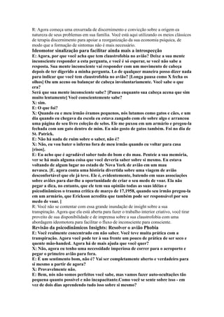 R: Agora começa uma enxurrada de discernimento e convicção sobre a origem ea
natureza de seus problemas em sua família. Você está aqui utilizando os meios clássicos
de terapia discernimento para apoiar a reorganização da sua economia psíquica, de
modo que a formação de sintomas não é mais necessário.
Ideomotor sinalização para facilitar ainda mais a introspecção
E: Agora, por que você acha que tem claustrofobia no avião? Deixe a sua mente
inconsciente responder a esta pergunta, e você é só esperar, se você não sabe a
resposta. Sua mente inconsciente vai responder com um movimento de cabeça
depois de ter digerido a minha pergunta. Lo de qualquer maneira posso dizer nada
para indicar que você tem claustrofobia no avião? [Longa pausa como X fecha os
olhos] Ou um aceno ou balançar de cabeça involuntariamente. Você sabe o que
era?
Será que sua mente inconsciente sabe? [Pausa enquanto sua cabeça acena que sim
muito lentamente] Você conscientemente sabe?
X: sim.
E: O que foi?
X: Quando eu e meu irmão éramos pequenos, nós lutamos como gatos e cães, e um
dia quando eu chegava da escola eu estava zangado com ele sobre algo e arrancou
uma página de seu livro coleção de selos. Ele me puxou em um armário e pregou-la
fechada com um gato dentro de mim. Eu não gosto de gatos também. Foi no dia de
St. Patrick.
E: Não há nada de ruim sobre o saber, não é?
X: Não, eu vou bater o inferno fora de meu irmão quando eu voltar para casa
[risos].
E: Eu acho que é agradável saber tudo do bom e do mau. Penteie a sua memória,
ver se há mais alguma coisa que você deveria saber sobre si mesmo. Eu estava
voltando de algum lugar no estado de Nova York de avião em um mau
nevasca. [E. agora conta uma história divertida sobre uma viagem de avião
desconfortável que ele já teve. Ele é, evidentemente, batendo em suas associações
sobre aviões para dar-lhe a oportunidade de criar o seu medo de voar. Ela não
pegar a dica, no entanto, que ele tem sua opinião todas as suas idéias e
psicodinâmicos o trauma crítica de março de 17,1958, quando seu irmão pregou-la
em um armário, que Erickson acredita que também pode ser responsável por seu
medo de voar. ]
R: Você não se contentar com essa grande inundação de insight sobre a sua
transpiração. Agora que ela está aberta para fazer o trabalho interior criativo, você tirar
proveito de sua disponibilidade e de imprensa sobre a sua claustrofobia com uma
abordagem ideomotora para facilitar o fluxo de inconsciente para consciente.
Revisão da psicodinâmicos Insights: Resolver o avião Phobia
E: Você realmente concentrado em não saber. Você teve muita prática com a
transpiração. Agora você pode ter à sua frente um pouco de prática de ser seco e
quente mão-handed. Agora há de mais ajuda que você quer?
X: Não, agora eu tenho uma necessidade imperiosa de correr para o aeroporto e
pegar o primeiro avião para fora.
E: É um sentimento bom, não é? Vai ser completamente aberto e verdadeiro para
si mesmo a partir de agora?
X: Provavelmente não.
E: Bem, nós não somos perfeitos você sabe, mas vamos fazer auto-ocultações tão
pequena quanto possível e não incapacitante.Como você se sente sobre isso - em
vez de dois dias aprendendo tudo isso sobre si mesmo?
 