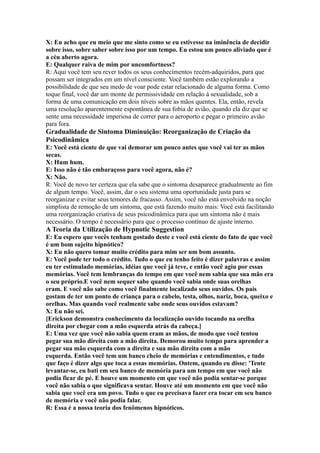 X: Eu acho que eu meio que me sinto como se eu estivesse na iminência de decidir
sobre isso, sobre saber sobre isso por um tempo. Eu estou um pouco aliviado que é
a céu aberto agora.
E: Qualquer raiva de mim por uncomfortness?
R: Aqui você tem seu rever todos os seus conhecimentos recém-adquiridos, para que
possam ser integrados em um nível consciente. Você também estão explorando a
possibilidade de que seu medo de voar pode estar relacionado de alguma forma. Como
toque final, você dar um monte de permissividade em relação à sexualidade, sob a
forma de uma comunicação em dois níveis sobre as mãos quentes. Ela, então, revela
uma resolução aparentemente espontânea de sua fobia de avião, quando ela diz que se
sente uma necessidade imperiosa de correr para o aeroporto e pegar o primeiro avião
para fora.
Gradualidade de Sintoma Diminuição: Reorganização de Criação da
Psicodinâmica
E: Você está ciente de que vai demorar um pouco antes que você vai ter as mãos
secas.
X: Hum hum.
E: Isso não é tão embaraçoso para você agora, não é?
X: Não.
R: Você de novo ter certeza que ela sabe que o sintoma desaparece gradualmente ao fim
de algum tempo. Você, assim, dar o seu sistema uma oportunidade justa para se
reorganizar e evitar seus temores de fracasso. Assim, você não está envolvido na noção
simplista de remoção de um sintoma, que está fazendo muito mais: Você está facilitando
uma reorganização criativa de seus psicodinâmica para que um sintoma não é mais
necessário. O tempo é necessário para que o processo contínuo de ajuste interno.
A Teoria da Utilização de Hypnotic Suggestion
E: Eu espero que vocês tenham gostado deste e você está ciente do fato de que você
é um bom sujeito hipnótico?
X: Eu não quero tomar muito crédito para mim ser um bom assunto.
E: Você pode ter todo o crédito. Tudo o que eu tenho feito é dizer palavras e assim
eu ter estimulado memórias, idéias que você já teve, e então você agiu por essas
memórias. Você tem lembranças do tempo em que você nem sabia que sua mão era
o seu próprio.E você nem sequer sabe quando você sabia onde suas orelhas
eram. E você não sabe como você finalmente localizado seus ouvidos. Os pais
gostam de ter um ponto de criança para o cabelo, testa, olhos, nariz, boca, queixo e
orelhas. Mas quando você realmente sabe onde seus ouvidos estavam?
X: Eu não sei.
[Erickson demonstra conhecimento da localização ouvido tocando na orelha
direita por chegar com a mão esquerda atrás da cabeça.]
E: Uma vez que você não sabia quem eram as mãos, de modo que você tentou
pegar sua mão direita com a mão direita. Demorou muito tempo para aprender a
pegar sua mão esquerda com a direita e sua mão direita com a mão
esquerda. Então você tem um banco cheio de memórias e entendimentos, e tudo
que faço é dizer algo que toca a essas memórias. Ontem, quando eu disse: 'Tente
levantar-se, eu bati em seu banco de memória para um tempo em que você não
podia ficar de pé. E houve um momento em que você não podia sentar-se porque
você não sabia o que significava sentar. Houve até um momento em que você não
sabia que você era um povo. Tudo o que eu precisava fazer era tocar em seu banco
de memória e você não podia falar.
R: Essa é a nossa teoria dos fenômenos hipnóticos.
 