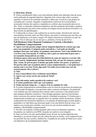 E: Hum hum. [Pausa]
R: Nestes considerações finais você está realmente dando uma indicação clara de nossa
teoria utilização da sugestão hipnótica. Sugestão énão colocar algo sobre o assunto;
sugestão é o processo de estimular memórias e idéias que você já teve que podem ser
acionados por o assunto. Sugestão é simplesmente o processo de evocar próprias
associações internas dos sujeitos e ajudando-os a utilizar estas associações para novos
fins. Todos os chamados fenômenos hipnóticos são bits realmente dissociados e pedaços
de comportamento que antes eram normais em estágios iniciais de desenvolvimento e as
fases iniciais da aprendizagem.
E: Conhecendo as coisas e não conhecê-los ao mesmo tempo. [Erickson diz outra de
suas histórias favoritas sobre sua filha Christie, que gritou e continuou por sete dias, até
que ela finalmente se levantou e pegou 142 etapas consecutivas a primeira vez que ela
andava. Ela só sabia que ela era um povo e, portanto, tiveram de prová-lo.]
Full Disclosure Sobre Hypnotic Fenômenos: Controle, Liberdade e
Flexibilidade Comportamental
E: Agora você não precisa sempre deixar ninguém hipnotizá-lo a menos que seja
para seus propósitos. E ninguém pode controlá-lo, e você pode me desafiar
qualquer hora que você quiser, ou qualquer outra pessoa. Você é um cidadão livre,
e ser livre com você mesmo. É o inferno, não é, para ser amarrado lá para suar e
ter sensações desagradáveis no avião.
[Erickson agora conta uma divertida história de como ele superou a aversão vida
para Caraway simplesmente mastigar bastante dele, até que ele começou a gostar
dela. Assim, ele provou para si mesmo que pode mudar seus gostos, se quisesse.]
Fiz precisa saber que eu poderia alterar o meu comportamento, e você pode fazer o
mesmo com o seu suor. Existe algo mais? Eu tenho conversado com você tão
extensivamente. Devo cobrar?
X: Não!
E: Isso é maravilhoso! Isso é realmente maravilhoso!
E: Agora você vai me enviar um cartão de Natal?
X: OK.
E: Tem sido muito, muito agradável de conhecer você.
X: É muito gratificante saber que você também.
E: Tenha um bom tempo no ... e espero vê-lo no caminho de volta.
R: Eu tenho freqüentemente testemunhado como no final de um processo de terapia que
você dê ampla divulgação a seus pacientes sobre a natureza da hipnose. Em particular,
você enfatizar que eles realmente têm controle sobre o processo e eles podem usá-lo
para qualquer propósito construtivo. Você dissipar quaisquer equívocos persistentes
sobre o processo de controle, dando controle e liberdade ao paciente. É irrisória para o
terapeuta para acreditar que os segredos deve ser mantida a partir do paciente. A plena
compreensão dos fenômenos hipnóticos e os métodos de hipnoterapia só pode ajudar a
população e os indivíduos que procuram ajuda. Com esta história final de como você
superou sua aversão para cominho, você envia-la com um bom modelo de auto-
mudança e flexibilidade comportamental.
E: Seu não! em resposta à minha pergunta sobre a taxa era altamente explosivo. . . . Se
ela pudesse ser explosiva com RNE, ela pode ser explosiva com ninguém.
R: Aqui você deu a ela uma oportunidade social, de usar sua recém-adquirida auto-
afirmação e, ao mesmo tempo, por não cobrar-lhe para as sessões, você compensá-la por
nos permitir fita suas sessões e publicá-los. O pedido de um cartão de Natal serve como
um dispositivo de acompanhamento simples.
 