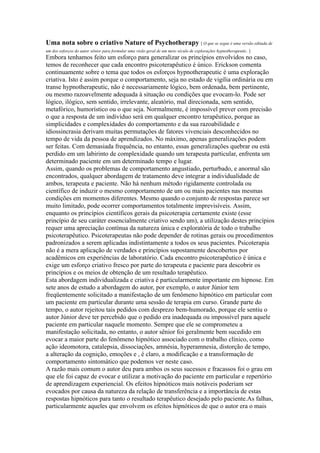 Uma nota sobre o criativo Nature of Psychotherapy [ O que se segue é uma versão editada de
um dos esforços do autor sênior para formular uma visão geral de um meio século de explorações hypnotherapeutic. ]
Embora tenhamos feito um esforço para generalizar os princípios envolvidos no caso,
temos de reconhecer que cada encontro psicoterapêutico é único. Erickson comenta
continuamente sobre o tema que todos os esforços hypnotherapeutic é uma exploração
criativa. Isto é assim porque o comportamento, seja no estado de vigília ordinária ou em
transe hypnotherapeutic, não é necessariamente lógico, bem ordenada, bem pertinente,
ou mesmo razoavelmente adequada à situação ou condições que evocam-lo. Pode ser
lógico, ilógico, sem sentido, irrelevante, aleatório, mal direcionada, sem sentido,
metafórico, humorístico ou o que seja. Normalmente, é impossível prever com precisão
o que a resposta de um indivíduo será em qualquer encontro terapêutico, porque as
simplicidades e complexidades do comportamento e da sua razoabilidade e
idiossincrasia derivam muitas permutações de fatores vivenciais desconhecidos no
tempo de vida da pessoa de aprendizados. No máximo, apenas generalizações podem
ser feitas. Com demasiada frequência, no entanto, essas generalizações quebrar ou está
perdido em um labirinto de complexidade quando um terapeuta particular, enfrenta um
determinado paciente em um determinado tempo e lugar.
Assim, quando os problemas de comportamento angustiado, perturbado, e anormal são
encontrados, qualquer abordagem de tratamento deve integrar a individualidade de
ambos, terapeuta e paciente. Não há nenhum método rigidamente controlada ou
científico de induzir o mesmo comportamento de um ou mais pacientes nas mesmas
condições em momentos diferentes. Mesmo quando o conjunto de respostas parece ser
muito limitado, pode ocorrer comportamentos totalmente imprevisíveis. Assim,
enquanto os princípios científicos gerais da psicoterapia certamente existe (esse
princípio de seu caráter essencialmente criativo sendo um), a utilização destes princípios
requer uma apreciação contínua da natureza única e exploratória de todo o trabalho
psicoterapêutico. Psicoterapeutas não pode depender de rotinas gerais ou procedimentos
padronizados a serem aplicadas indistintamente a todos os seus pacientes. Psicoterapia
não é a mera aplicação de verdades e princípios supostamente descobertos por
acadêmicos em experiências de laboratório. Cada encontro psicoterapêutico é única e
exige um esforço criativo fresco por parte do terapeuta e paciente para descobrir os
princípios e os meios de obtenção de um resultado terapêutico.
Esta abordagem individualizada e criativa é particularmente importante em hipnose. Em
sete anos de estudo a abordagem do autor, por exemplo, o autor Júnior tem
freqüentemente solicitado a manifestação de um fenômeno hipnótico em particular com
um paciente em particular durante uma sessão de terapia em curso. Grande parte do
tempo, o autor rejeitou tais pedidos com desprezo bem-humorado, porque ele sentiu o
autor Júnior deve ter percebido que o pedido era inadequada ou impossível para aquele
paciente em particular naquele momento. Sempre que ele se comprometeu a
manifestação solicitada, no entanto, o autor sênior foi geralmente bem sucedido em
evocar a maior parte do fenômeno hipnótico associado com o trabalho clínico, como
ação ideomotora, catalepsia, dissociações, amnésia, hyperamnesia, distorção de tempo,
a alteração da cognição, emoções e , é claro, a modificação e a transformação de
comportamento sintomático que podemos ver neste caso.
A razão mais comum o autor deu para ambos os seus sucessos e fracassos foi o grau em
que ele foi capaz de evocar e utilizar a motivação do paciente em particular e repertório
de aprendizagem experiencial. Os efeitos hipnóticos mais notáveis poderiam ser
evocados por causa da natureza da relação de transferência e a importância de estas
respostas hipnóticos para tanto o resultado terapêutico desejado pelo paciente.As falhas,
particularmente aqueles que envolvem os efeitos hipnóticos de que o autor era o mais
 