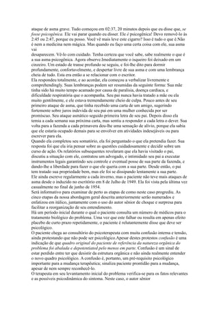 ataque de asma grave. Tudo começou em 02:37, 20 minutos depois que eu disse que, se
fosse psicogênica. Ele vai parar quando eu disser. Ele é psicogênica! Devo removê-lo às
2:45 ou 2:47, porque eu posso. Você vê mais leve este cigarro? Isso é tudo o que é.Não
é nem a medicina nem mágica. Mas quando eu faço uma certa coisa com ele, sua asma
vai
desaparecem. Vê-lo com cuidado. Tenha certeza que você sabe, sabe realmente o que é
a sua asma psicogênica. Agora observe.Imediatamente o isqueiro foi deixado em um
cinzeiro. Um estado de transe profundo se seguiu, e foi-lhe dito para dormir
profundamente, confortavelmente, e despertar livre de sua asma e com uma lembrança
cheia de tudo. Esta era então a se relacionar com o escritor.
Ela respondeu totalmente, e ao acordar, ela começou a verbalizar livremente e
comprehendingly. Suas lembranças podem ser resumidas da seguinte forma: Sua mãe
tinha sido há muito tempo acamado por causa de paralisia, doença cardíaca, e
dificuldade respiratória que o acompanha. Seu pai nunca havia tratado a mãe ou ela
muito gentilmente, e ele estava tremendamente cheio de culpa. Pouco antes de seu
primeiro ataque de asma, que tinha recebido uma carta de um amigo, sugerindo
fortemente sobre juros indevida de seu pai em uma mulher conhecida por ser
promíscuo. Seu ataque asmático seguido primeira letra de seu pai. Depois disso ela
temia a cada semana sua próxima carta, mas sentiu a responder a cada letra o dever. Sua
volta para a fazenda a cada primavera deu-lhe uma sensação de alívio, porque ela sabia
que ele estaria ocupado demais para se envolver em atividades indesejáveis ou para
escrever para ela.
Quando ela completou seu somatório, ela foi perguntado o que ela pretendia fazer. Sua
resposta foi que ela iria pensar sobre as questões cuidadosamente e decidir sobre um
curso de ação. Os relatórios subsequentes revelaram que ela havia visitado o pai,
discutiu a situação com ele, contratou um advogado, e intimidado seu pai a executar
instrumentos legais garantindo seu controle e eventual posse de sua parte da fazenda, e
dando-lhe a liberdade para fazer o que ele queria com a sua parte. Desde então, o pai
tem tratado sua propriedade bem, mas ele foi se dissipando lentamente a sua parte.
Ele ainda escreve regularmente a cada inverno, mas o paciente não teve mais ataques de
asma desde o induzido no escritório em 8 de Julho de 1949. Ela foi vista pela última vez
casualmente no final de junho de 1954.
Será informativo para examinar de perto as etapas de como neste caso progrediu. As
cinco etapas da nossa abordagem geral descrita anteriormente serão numerados e
enfatizou em itálico, juntamente com o uso do autor sênior de choque e surpresa para
facilitar a reorganização de seu entendimento.
Há um período inicial durante o qual o paciente consulta um número de médicos para o
tratamento biológico do problema. Uma vez que este falhar ou resulta em apenas efeito
placebo de curto prazo repetidamente, o paciente é relutantemente disse que deve ser
psicológico.
O paciente chega ao consultório do psicoterapeuta com muita confusão interna e tensão,
ainda protestando que não pode ser psicológico.Apesar destes protestos confusão é uma
indicação de que quadro original do paciente de referência da natureza orgânica do
problema foi abalada e depotentiated pelo menos em parte. Confusão é um sinal de
estar perdido entre ter que desistir da estrutura orgânica e não ainda realmente entender
o novo quadro psicológico. A confusão é, portanto, um pré-requisito psicológico
importante para a mudança terapêutica; sinaliza paciente prontidão para a mudança,
apesar de nem sempre reconhecê-lo.
O terapeuta em seu levantamento inicial do problema verifica-se para os fatos relevantes
e as possíveis psicodinâmica do sintoma. Neste caso, o autor sênior
 