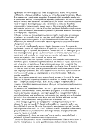 rapidamente encontrou as possíveis fontes psicogênicas do motivo óbvio para um
problema: (a) a herança nublado do paciente nas circunstâncias particularmente difíceis
de seu casamento e morte quase simultânea de sua mãe, (b) A associação regular entre
os sintomas do paciente e de seu pai letras. Quando o paciente não reconheceu qualquer
possível conexão entre a sua asma e as cartas de seu pai, o autor sênior reconheceu um
possível bloco ou dissociação que poderia ser um fator na formação do sintoma
psicossomático. Neste momento, quando todos os fatos sejam esclarecidos, alguns
pacientes não reconhecem a conexão. Eles obter insights e trabalhá-los completamente
com a ajuda do terapeuta para uma resolução final do problema. Nenhuma intervenção
hypnotherapeutic é necessário.
Embora a paciente não conseguia entender as associações psicológicas apresentadas
pelos fatos e as circunstâncias de sua vida, este inquérito inicial foi estabelecer (I)
rapport e um quadro terapêutico de referência em um nível consciente. Agora
permaneceu por dinâmicas inconscientes e fontes experienciais de reconhecimento e
saber para ser ativado.
O autor aborda estas fontes não reconhecidas do sintoma com uma demonstração
hipnótica do controle psicológico da asma. Ele primeiro treina-la a experimentar efeitos
de transe e seguir as sugestões pós-hipnóticas. Como é típico de sua abordagem geral
para sintoma problemas que ele (2) demonstra com sua própria experiência como seu
inconsciente pode controlar seu comportamento e, assim, indica que o locus da
mudança terapêutica estará dentro de seu inconsciente.
Durante o transe, ela é dado sugestões cuidadosas para responder com uma memória
importante quando é dada uma sugestão específica. Ela não disse o que a memória está
a ser sobre, uma vez que só pode despertar resistência ainda mais consciente. Seu
inconsciente, no entanto, provavelmente responder à implicação óbvia de que terá algo a
ver com sua asma, ativando seus programas de busca inconscientes relevantes nessa
área. Implicação é um meio mais eficaz de (3) evocando pesquisas e processos em um
nível inconsciente , que pode ser precipitado na consciência quando é dada uma
sugestão específica.
Antes que precede o autor adicionou uma medida de segurança. Depois de dar a sua
formação no seguinte sugestão pós-hipnótica, ele instrui a ir dormir - ou seja, para entrar
transe - sempre um sinal específico é dado. Assim, qualquer comportamento ou
processos sintomáticos que ameaçam sair da mão pode ser imediatamente atenuadas por
tê-la entrar transe.
Ele, então, dá-lhe tempo inconsciente, 14:17-02:37, para alinhar-se para produzir um
ataque de asma na hora se a asma é, na verdade psicogênica. O inconsciente não
funciona por mágica. É necessário tempo para que ele faça o seu próprio trabalho. O
autor sênior julgado levaria pelo menos vinte minutos para trabalhar com as limitações
que inibem de conjuntos conscientes do paciente, que declarou a idéia de ser mais
ridículo. Uma expectativa foi dada por um ataque de asma em 2:37.
O autor, em seguida, permite que a expectativa e tensão para construir por vinte
minutos. Na hora marcada, 2:37, ela se transforma (1) com expectativa a ele, a sua
disponibilidade é aparente. Ele então dá a sugestão pós-hipnótica esperado (batendo
com o lápis três vezes) e dá a ela a tarefa de memória crítica de recordar o conteúdo de
qualquer carta que seu pai lhe escreveu. Um ataque de asma psicogênica violento
segue.Ela é assim precipitado
em uma (2) estado de choque durante o qual os seus quadros mentais habituais e
padrões de defesa são momentaneamente depotentiated.
Durante este período crítico o autor afirma simplesmente todos os fatos óbvios sobre a
natureza psicogênica de sua asma. Quando uma de estruturas mentais habituais (a
 