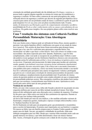 orientação da realidade generalizada) são tão abalado por (3) choque e surpresa, a
pessoa tende a agarrar alguma sugestão ou sistema de crença que irá restabelecer a
segurança e conforto. Os fatos sobre a natureza de sua asma psicogênica são, então,
reforçada através da segurança e conforto que decorre da sugestão pós-hipnótica (leve-
cinzeiro) para entrar em um profundo estado de transe e confortável a partir do qual ela
pode despertar livre de sua asma com um pleno reconhecimento tudo. O autor,
assim, (4) demonstra sua libertação a partir do comportamento sintomático ao abrir a
possibilidade de (5) ela se obter conhecimento sobre as causas e psicodinâmica do seu
problema. Ela ganha esses insights e faz seus próprios planos sobre como resolver seus
problemas.
Caso 7 resolução dos sintomas com Catharsis Facilitar
Personalidade Maturação: Uma Abordagem
Autoritária
Este caso ilustra como a hipnose pode ser utilizada de forma eficaz, mesmo quando o
paciente é um sujeito hipnótico difícil e indiferente com quem só um estado de transe
leve é possível. Três sessões de duas horas foram necessárias para alcançar transe,
mesmo que a luz, mas foi o suficiente para apresentar a sugestão básica: Seu
inconsciente vai saber o que fazer e como fazê-lo. Você com certeza vai render a essa
necessidade e dar plena expressão para mim. Quando, finalmente, o que foi feito
completamente, então você pode se recuperar de seu problema atual. Embora o autor
não poderia evocar qualquer um dos fenômenos hipnóticos clássicos com este paciente,
a sugestão acima foi suficiente para atribuir o locus da mudança terapêutica para o seu
inconsciente. O paciente está inconsciente foi dado tempo para incubar até a próxima
sessão, quando o seu habitual consciente estruturas foram subitamente depotentiated
com a demanda chocante autoritário para, Cale a boca com a sua mente consciente e
seus pedidos tolos para a medicina, e deixe sua mente inconsciente atender a sua tarefa!
Isso foi o suficiente para precipitar uma catarse invulgarmente violenta e prolongada
que provou ser o veículo para a resolução do sintoma psicossomático do paciente e uma
notável mudança e amadurecimento da personalidade total. Os períodos de intensa
catarse do paciente poderia ser encarado como estados alterados em que a reorganização
de personalidade poderiam ocorrer. Mas concepções científicas não podem fazer justiça
para que isso aconteça, é essencialmente uma história de amor. Apresenta-se como
escrito pelo autor sênior mais de uma geração atrás.
Nenhum de seu bordo!
Pietro, em seus vinte e poucos anos, tinha sido forçado a desistir de sua posição em uma
orquestra sinfônica por causa de um lábio inchado inexplicável menor. Este tinha
desenvolvido subitamente após uma altercação com o condutor de orquestra. O inchaço
foi tão grave que o lábio estava um total de dois centímetros de espessura. Durante os
três anos que esse inchaço tinha persistido,
ele havia sido tratado por mais de cem médicos, e das medidas utilizadas variaram de
fisioterapia, compressas quentes, medicação e repouso à terapia infravermelha e raios-
X. Nenhum benefício foi derivado.
Ele foi finalmente enviado para um psiquiatra geral, que prontamente o encaminhou
para o escritor de hipnoterapia. Os pontos mais importantes em sua história é a seguinte:
Ele nasceu na Itália, mas sua família emigrou para os Estados Unidos quando ele tinha
quatro anos de idade. Seu pai, um padeiro e trabalhador de profissão, tinha uma
ambição esmagadora para seu filho. Desde que o menino tinha mostrado muito cedo um
grande interesse em música, o pai tinha determinado a fazer um músico famoso
dele. Assim, a formação do garoto começou com a idade de três no piano, enquanto o
 