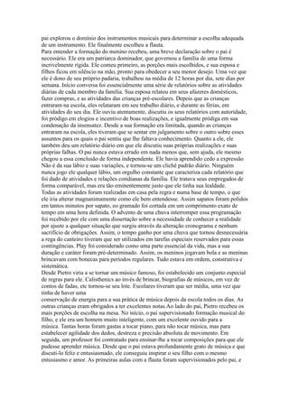 pai explorou o domínio dos instrumentos musicais para determinar a escolha adequada
de um instrumento. Ele finalmente escolheu a flauta.
Para entender a formação do menino recebeu, uma breve declaração sobre o pai é
necessário. Ele era um patriarca dominador, que governou a família de uma forma
incrivelmente rígida. Ele comeu primeiro, as porções mais escolhidos, e sua esposa e
filhos ficou em silêncio na mão, pronto para obedecer a seu menor desejo. Uma vez que
ele é dono de seu próprio padaria, trabalhou na média de 12 horas por dia, sete dias por
semana. Início conversa foi essencialmente uma série de relatórios sobre as atividades
diárias de cada membro da família. Sua esposa relatou em seus afazeres domésticos,
fazer compras, e as atividades das crianças pré-escolares. Depois que as crianças
entraram na escola, eles relataram em seu trabalho diário, e durante as férias, em
atividades do seu dia. Ele ouviu atentamente, discutiu os seus relatórios com autoridade,
foi pródigo em elogios e incentivo de boas realizações, e igualmente pródiga em sua
condenação da insensatez. Desde a sua formação era limitada, quando as crianças
entraram na escola, eles tiveram que se sentar em julgamento sobre o outro sobre esses
assuntos para os quais o pai sentiu que lhe faltava conhecimento. Quanto a ele, ele
também deu um relatório diário em que ele discutiu suas próprias realizações e suas
próprias falhas. O pai nunca estava errado em nada menos que, sem ajuda, ele mesmo
chegou a essa conclusão de forma independente. Ele havia aprendido cedo a expressão
Não é da sua lábio e suas variações, e tornou-se um clichê padrão diário. Ninguém
nunca jogo ele qualquer lábio, um orgulho constante que caracteriza cada relatório que
foi dado de atividades e relações cotidianas da família. Ele tratava seus empregados de
forma comparável, mas era tão eminentemente justo que ele tinha sua lealdade.
Todas as atividades foram realizadas em casa pela regra e numa base de tempo, o que
ele iria alterar magnanimamente como ele bem entendesse. Assim sapatos foram polidos
em tantos minutos por sapato, eo gramado foi cortada em um comprimento exato de
tempo em uma hora definida. O advento de uma chuva interromper essa programação
foi recebido por ele com uma dissertação sobre a necessidade de conhecer a realidade
por ajuste a qualquer situação que surgiu através da alteração cronograma e nenhum
sacrifício de obrigações. Assim, o tempo ganho por uma chuva que tornou desnecessária
a rega do canteiro tiveram que ser utilizados em tarefas especiais reservados para essas
contingências. Play foi considerado como uma parte essencial da vida, mas a sua
duração e caráter foram pré-determinado. Assim, os meninos jogavam bola e as meninas
brincavam com bonecas para períodos regulares. Tudo estava em ordem, construtiva e
sistemática.
Desde Pietro viria a se tornar um músico famoso, foi estabelecido um conjunto especial
de regras para ele. Calisthenics ao invés de brincar, biografias de músicos, em vez de
contos de fadas, etc tornou-se seu lote. Escolares tiveram que ser média, uma vez que
tinha de haver uma
conservação de energia para a sua prática de música depois da escola todos os dias. As
outras crianças eram obrigados a ter excelentes notas.Ao lado do pai, Pietro recebeu os
mais porções de escolha na mesa. No início, o pai supervisionado formação musical do
filho, e ele era um homem muito inteligente, com um excelente ouvido para a
música. Tantas horas foram gastas a tocar piano, para não tocar música, mas para
estabelecer agilidade dos dedos, destreza e precisão absoluta de movimento. Em
seguida, um professor foi contratado para ensinar-lhe a tocar composições para que ele
pudesse aprender música. Desde que o pai estava profundamente grato de música e que
discuti-lo feliz e entusiasmado, ele conseguiu inspirar o seu filho com o mesmo
entusiasmo e amor. As primeiras aulas com a flauta foram supervisionados pelo pai, e
 