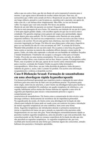 sabia o que era certo e bom, que daí em diante ele seria responsável somente para si
mesmo, e que agora estava deixando de receber ordens dos pais. Para isso, ele
acrescentou que o lábio seria curado em breve. Resposta de seu pai era típico. Depois de
um longo silêncio, pensativo o pai levantou-se, caminhou até o paciente, um aperto de
mãos com ele, e em italiano disse simplesmente: Meu filho, eu sou um homem
velho. Eu esqueci que você está crescido. Por favor, me perdoe.
Dentro de um mês lábio do paciente era normal. Enquanto ele praticado diariamente,
não havia mais passagens de nove horas. Ele anunciou sua intenção de seu pai de ir para
o leste para algum grande cidade, e ele escolheu aquela em que sua ex-noiva estava
estudando. Ele garantiu emprego como garçom até surgiu uma oportunidade, alguns
meses depois para uma audição. Ele foi contratado como flautista em uma grande
orquestra sinfônica. Ele renovou seu compromisso e enviou sua noiva em uma visita a
seus pais e do escritor. Ela era uma garota mais charmosa, mas mais infeliz sobre a
crescente inquietação na Europa. Ela falou de seus planos para voltar para a Iugoslávia
para ver sua família.Ela não foi visto novamente até 1947. A eclosão da II Guerra
Mundial tinha prendido ela em sua terra natal. Ela se juntou a uma força de guerrilha e
lutou contra os nazistas na maioria das condições difíceis durante a maior parte da
guerra. Então, ela tinha sido capturado e colocado em um batalhão de trabalhos forçados
e tratado brutalmente. Finalmente ela escapou e conseguiu voltar para os Estados
Unidos. Ela já não era uma menina encantadora. Ela era uma, curvado, de cabelos
grisalhos mulher idosa, com cicatrizes mal na face, braços e pernas. Ela perguntou sobre
Pietro, mas só poderia ser dito que, apesar de ter escrito cartas entusiasmadas repetidas
para o escritor, a entrada dos Estados Unidos na guerra tinha terminado a
correspondência. Além disso, seu pai, tinha desistido da padaria e tinha ido para a
indústria de guerra e, assim, todo o contato foi perdido. Ela aceitou esta informação
resignadamente e ordenou a despedida escritor.
Caso 8 Disfunção Sexual: Formação de sonambulismo
em uma abordagem rápida hypnotherapeutic
Um homem profissional aposentado que respeitava muito a reputação do autor sênior
telefonou para uma entrevista de lidar com um problema pessoal. Na primeira parte
deste single, entrevista de uma hora, o autor ilustra sua abordagem típica para facilitar o
comportamento sonâmbulo.Ele estabelece um quadro terapêutico de referência e, em
seguida, habilmente utiliza muitas das formas indiretas de sugestão e uma série de
sugestões pós-hipnóticas para iniciar o relacionamento próximo e seguir o
comportamento que é
característica de sonambulismo. Ele ilustra como a comunicação de dois níveis e uma
descarga contínua e deslocamento de resistência são de importância primordial.
Na segunda parte da sessão, ele ilustra como uma abordagem de levitação da mão
clássica para indução de transe pode ser usado como um contexto rico para a introdução
de muitas sugestões terapêuticas em uma simbólica, bem como uma forma
direta. Sugestões terapêuticas são introduzidos durante os primeiros momentos de
iniciar a experiência de transe em que a atenção ea expectativa dos pacientes estão
freqüentemente em seu mais alto grau. Nesta abordagem extraordinariamente rápido os
pacientes recebem sugestões terapêuticas, antes de perceber o que está acontecendo. Sua
consciência pode ser tão fixado no romance experiência de levitação da mão que eles
não percebem as sugestões terapêuticas. As sugestões terapêuticas são, por isso,
recebido pelo inconsciente de uma forma que contornar alguns dos conscientes, atitudes
habituais dos pacientes e limitações aprendidas.
 
