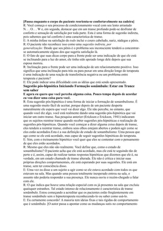 [Pausa enquanto o corpo do paciente reorienta-se confortavelmente na cadeira]
R: Você começa o seu processo de condicionamento vocal com seu lento arrastado
N. . . O. . . W e, em seguida, destacar que em um transe profundo pode-se desfrutar de
conforto e sensação de satisfação por toda parte. Esta é uma forma de sugestão indireta,
pois sabemos que tal conforto é uma característica de transe.
E: A minha ênfase na satisfação do todo inclui o couro cabeludo, nariz, nádegas e pênis.
R: O paciente não reconhece isso como uma sugestão indireta, por
generalização: Desde que seu pênis é o problema seu inconsciente tenderá a concentrar-
se automaticamente alguns dos que sugeriu satisfação lá.
E: O fato de que suas dicas corpo para a frente pode ser uma indicação de que ele está
se inclinando para a luz do amor, ele tinha sido apoiado longe dele depois que sua
esposa morreu.
R: Inclinação para a frente pode ser uma indicação de um relacionamento positivo. Isso
significa que uma inclinação para trás ou para puxar em uma direção longe do terapeuta
é uma indicação de uma reação de transferência negativa ou um problema entre
terapeuta e paciente?
E: Ele pode indicar uma dificuldade com as idéias que está sendo apresentado.
Sugestão pós-hipnótica Iniciando Formação sonâmbulo: Estar em Trance
sem saber
E agora eu quero que você perceba alguma coisa. Pouco tempo depois de acordar
eu vou dizer uma coisa para você.
R: Esta sugestão pós-hipnótica é uma forma de iniciar a formação de sonambulismo. É
uma sugestão muito fácil de aceitar, porque depois de um paciente desperta
naturalmente ele espera que você vai dizer algo. Ele não percebe, no entanto, que
quando você diz algo, você está realmente dando uma sugestão pós-hipnótica que vai
iniciar um outro transe. Sua pesquisa anterior (Erickson e Erickson, 1941) indicaram
que os sujeitos reentrar transe quando receber sugestões pós-hipnóticas e realização de
sugestões pós-hipnóticas. Quando você começar a dizer alguma coisa depois de transe,
eles tendem a reentrar transe, embora seus olhos estejam abertos e podem agir como se
eles estão acordados.Esta é a sua definição de estado de sonambulismo: Uma pessoa que
age como se ele está acordado, mas capaz de seguir sugestões hipnóticas do terapeuta.
E: Sim, com o treinamento hipnótico você quer que eles se contentar com o pensamento
de que eles estão acordados.
R: Mesmo que eles não são realmente. Você define que, como o estado de
sonambulismo? O paciente acha que ele está acordado, mas ele está te seguindo tão de
perto e é, assim, capaz de realizar tantas respostas hipnóticas que dizemos que ele é, na
verdade, em um estado chamado de transe alterada. Ele não é crítica e iniciar suas
próprias direções comportamentais, ele está esperando por suas sugestões. Ele está em
transe, sem ter consciência disso.
E: Uma vez eu disse a um sujeito a agir como se ele estava acordado com todos os que
estavam na sala. Mas quando uma pessoa totalmente inesperado entrou na sala, o
assunto não poderia responder a sua presença. Ele nunca ouviu o recém-chegado a falar
com ele.
R: O que indica que houve uma relação especial com os já presentes na sala que excluiu
quaisquer estranhos. Tal estado intenso de relacionamento é característica de transe
sonâmbulo. Estou começando a acreditar que os pacientes estão freqüentemente em
transe sonâmbulo sem o hipnoterapeuta reconhecendo-lo ou saber como usá-lo.
E: Eu certamente concordo! A maioria tem ideias fixas e tais rígidas de comportamento
que é sonâmbulo. [O autor passa a apontar como as mudanças sutis no comportamento
 