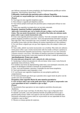 que indicam a presença de transe terapêutico são freqüentemente perdida por muitos
terapeutas. Veja Erickson, Rossi Rossi, 1976.]
Utilizando a motivação dos pacientes para reforçar Sugestões
E você pode ser surpreendido que você nunca realmente ter duvidado de si mesmo.
[Pausa]
R: Você joga em uma sugestão terapêutica aqui?
E: Para reforçar a sugestão pós-hipnótica anterior.
R: Você utilizar própria motivação dos pacientes para a terapia para reforçar as suas
sugestões.
E: Todos suas sugestões na terapia deve ser um todo conectado.
Hypnotic Amnesia Facilitar sonâmbulo Estado
Agora não é necessário que você se lembra do que eu digo a você no estado de
transe. Mas sua mente inconsciente vai se lembrar.Mas todos nós sabemos muito
pouco sobre o que a mente inconsciente sabe.
R: Esta é uma sugestão permissiva para a amnésia. Você não comandar amnésia-que só
poderia despertar resistência consciente. Você está aparentemente deixando o paciente
fazer algo fácil: Não é necessário que você se lembrar. Isto implica que é muito difícil
de lembrar (como todos nós bem sabemos de muitas experiências na vida cotidiana.)
E: Se você disser a alguém que tem que fazer alguma coisa, eles sempre voltam com
eles não.
R: Você, então, admitir sua mente inconsciente vai se lembrar. Mas todos nós sabemos
muito pouco sobre o que a mente inconsciente sabe.Isso tende a reforçar a amnésia eo
papel do inconsciente enquanto depotentiating a importância de suas mais limitados
conjuntos mentais conscientes. Esta ênfase na amnésia consciente ea importância do
funcionamento inconsciente é uma outra maneira de facilitar o estado de sonambulismo.
Aprofundamento Trance por ensaio
Eu estou indo para despertar você e colocá-lo de volta em transe.
E: Awakening e colocar um paciente de volta em transe várias vezes é uma forma de
aprofundar transe (Erickson, 1952).
R: É também uma forma de depotentiating ainda mais a sua orientação consciente, uma
espécie de abordagem confusão à formação de sonambulismo?
E: Sim, você está treinando o paciente a responder de uma forma terapêutica.
R: Você está treinando-o para responder a você.
E: E você basear suas sugestões terapêuticas em seus próprios padrões de
comportamento.
R: Por transe profundo quer dizer que o paciente está a seguir muito de perto você de
acordo com suas necessidades.
Perguntas como sugestão direta de uma maneira permissiva
E você vai fazer tudo o que eu lhe pedir para fazer. Você pode se surpreender com
a sua capacidade de fazer verdadeiro o que eu digo?
[Pausa]
R: Sua primeira frase aqui parece ser uma exigência autoritária chocante para
obediência.
E: Tudo o que um sk que você faça. Eu não disse, Faça o que eu digo para fazer.
R: Quando você pede, você está realmente fazendo um pedido permissiva que o
paciente podia recusar. Então você segui-lo com um muito inócuo sonoridade mas
fortemente reforçando pergunta sobre ser surpreendido em sua capacidade de fazer
verdadeiro o que eu digo?
E: Mesmo as crianças gostam de surpresas.
 