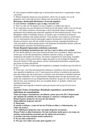 R: Uma surpresa também implica que o inconsciente estará ativo e surpreenda a mente
consciente.
E: Muitos terapeutas dizem aos seus pacientes a fazer isto ou aquilo, em vez de
perguntar. Isso é uma mão de ferro coberta com um monte de veludo.
Descarga e deslocando Resistance: O uso do negativo
E você vai fazer verdadeiro o que eu digo, você não vai?
E: Você vai, não vai? Se alguém vai usar o negativo, é melhor que seja eu.
R: Se o paciente tem uma resistência na forma de um não dentro, então o seu uso do que
você ? não tende a deslocar e descarregar o não.Começando alunos em hipnose
geralmente são treinados para expressar sugestões de uma maneira positiva. Essa é uma
abordagem válida. O utilizador assume, no entanto, que a resistência na forma de
tendências contrárias está sempre presente. Você, portanto, usar negativos, desta forma,
em vez curiosamente concreto para pegar negativa do paciente e convertê-lo em uma
direção construtiva. Isso não faz sentido do ponto racional, esquerda-hemisférica de
vista, mas pode ser eficaz porque transe é um fenômeno do hemisfério direito, onde tais
transformações concretas são facilmente possível.
Poesia Hypnotic Ignorando resistência consciente
Apesar de qualquer pensamento que você faz, o que eu disser será verdade.
R: Este dístico poético é uma outra maneira de lidar com a resistência. Muitos pacientes
temem que, se eles têm pensamentos contrários durante o transe, as sugestões
terapêuticas não podem ser eficazes. Seu dístico tranquiliza-los neste ponto. O padrão
suave de som e estresse neste dístico sugere que pode ser um exemplo de Hypnotic
Poesia de Snyder (1930), que ignora a crítica, intelectualista hemisfério esquerdo para
que possa ser aceito pela direita.
E: Eu estou ligando a minha sugestão terapêutica a qualquer resistência que ele pode ter
dentro.
R: Neste caso, você não necessariamente eliminar a resistência, mas sim adicionar as
suas sugestões terapêuticas a ele. É uma maneira de utilizar a resistência dos pacientes
para que sempre que eles expressam a si mesmos, eles encontram-se também expressar
a sugestão terapêutica. Isto é especialmente importante para este tipo de paciente, que
parece tão cooperativa no seu comportamento manifesto. Já que ele é tão cooperativa do
lado de fora, suas resistências deve ser escondido dentro. É, portanto, utilizar esta
resistência interna por
adicionando uma sugestão construtiva para que mesmo sem ter que levá-la com o
paciente.
Aparente Trance Awakening e Reindução espontânea: características
individuais de sonambulismo
Tome seu tempo e mentalmente, em silêncio, contar para trás 20-1. Despertando
um vigésimo do caminho em cada contagem. E começar a contagem agora.
[Pausa P parece despertar em cerca de um minuto]
Muito difícil de despertar não foi?
P: Hum-hum.
[E atende o telefone, e como ele faz isso P fecha os olhos e, evidentemente, vai
voltar em transe.]
E: E é difícil para despertar, mas você pode despertar novamente.
[Pausa P abre os olhos lentamente. Ele não reorientar muito para o seu corpo, no
entanto, assim podemos presumir que ele ainda está em transe.]
E acordar com uma sensação muito confortável.
P: Eu me sinto confortável.
E: Por que você voltar em transe pela segunda vez?
 