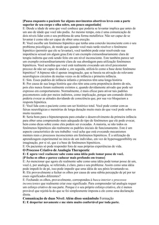 [Pausa enquanto o paciente faz alguns movimentos abortivos leves com a parte
superior de seu corpo e olha sobre, um pouco angustiado]
E: Desde a idade de uma que você conhece que poderia se levantar implica que antes de
um ano de idade que você não podia. Ao mesmo tempo, esta é uma comunicação de
dois níveis lidar com o seu problema de uma forma metafórica: Não ser capaz de se
levantar é como não ser capaz de obter uma erecção.
R: Você escolhe um fenômeno hipnótico que tenha uma conexão inconsciente com o seu
problema psicológico, de modo que quando você mais tarde resolver o fenômeno
hipnótico (permitir que ele se levantar), você também pode estar resolvendo sua
impotência sexual em algum grau.Este é um exemplo extraordinariamente clara de
terapia indireta que está sendo feito em um nível inconsciente. Este também parece ser
um exemplo extraordinariamente clara de sua abordagem para utilização fenômenos
hipnóticos. Você acredita que você está realmente evocando um nível psicomotor
precoce de não ser capaz de andar e, em seguida, utilizá-lo como a base deste fenômeno
hipnótico? A hipnose não é apenas imaginação, que se baseia na ativação do relevante
neurológicos circuitos de muitas vezes os de infância e primeira infância.
E: Sim. Esses padrões de infância infantis e primeiros têm uma longa história
R: Por causa de sua longa história que eles têm uma certa prepotência dentro de nós,
pois eles nunca foram realmente extintos e, quando devidamente ativado que pode ser
expresso em comportamento. Normalmente, é mais eficaz para ativar tais padrões
psicomotores cedo por meios indiretos, como implicação, porque um comando direto
poderia evocar as atitudes duvidando de consciência que, por sua vez bloqueiam a
resposta hipnótica.
E: Você lida com o paciente como um ser histórico total. Você pode contar com as
faixas neurológicas e memórias de longa duração muito mais do que você pode sobre os
muito recentes.
R: Seria bom para o hipnoterapeuta para estudar o desenvolvimento da primeira infância
para obter uma compreensão mais adequada do tipo de fenômenos que ele pode evocar,
bem como dicas sobre como eles podem ser evocadas. A maioria, se não todos os
fenômenos hipnóticos são realmente os padrões iniciais de funcionamento. Este é um
aspecto característico do seu trabalho: você acha que está evocando mecanismos
mentais reais e processos inconscientes em fenômenos hipnóticos. É a utilização da
aprendizagem experimental no início de um indivíduo, em vez de hypersuggestibility ou
imaginação, por si só, que é a base de fenômenos hipnóticos.
E: Os pacientes só pode responder fora de suas próprias experiências de vida.
O Processo Criativo de Analogia Therapeutic
E: E agora você realmente sabe como uma idéia pode tomar posse de você.
[P fecha os olhos e parece caducar mais profundo em transe]
E: Ao mencionar que agora ele realmente sabe como uma idéia pode tomar posse de um,
você é, por analogia, se referindo, é claro, para o seu problema: Assim como uma idéia
pode impedi-lo de pé, isso pode impedir que uma idéia de seu pênis levantando-se.
R: Ele provavelmente a fechar os olhos por causa de uma súbita percepção de pé por ter
esses significados diferentes?
E: Fechando os olhos, provavelmente, correspondeu à busca interior e processos
inconscientes que realmente criar esse significado. Para compreender tal analogia requer
um esforço criativo de sua parte. Porque é o seu próprio esforço criativo, ele é menos
provável que rejeitá-la do que se foi simplesmente imposta a ele como uma declaração
direta.
Comunicação de duas Nível: Além disso sonâmbulo Formação
E: E despertar novamente e me sinto muito confortável por toda parte.
 