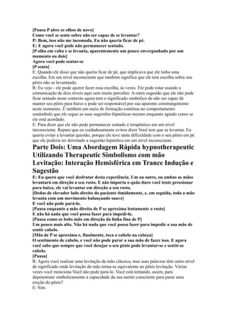 [Pausa P abre os olhos de novo]
Como você se sente sobre não ser capaz de se levantar?
P: Bem, isso não me incomoda. Eu não queria ficar de pé.
E: E agora você pode não permanecer sentado.
[P olha em volta e se levanta, aparentemente um pouco envergonhado por um
momento ou dois]
Agora você pode sentar-se
[P senta] .
E: Quando ele disse que não queria ficar de pé, que implicava que ele tinha uma
escolha. Em um nível inconsciente que também significa que ele tem escolha sobre seu
pênis não se levantando.
R: Eu vejo - ele pode querer fazer essa escolha, às vezes. Ele pode estar usando a
comunicação de dois níveis aqui sem muito perceber. A outra sugestão que ele não pode
ficar sentado neste contexto agora tem o significado simbólico de não ser capaz de
manter seu pênis para baixo e pode ser responsável por sua aparente constrangimento
neste momento. É também um meio de formação contínua no comportamento
sonâmbulo que ele segue as suas sugestões hipnóticas mesmo enquanto agindo como se
ele está acordado.
E: Para dizer que ele não pode permanecer sentado é terapêutico em um nível
inconsciente. Repare que eu cuidadosamente evitou dizer Você tem que se levantar. Eu
queria evitar a levantar questão, porque ele teve tanta dificuldade com o seu pênis em pé
que ele poderia ter derrotado a sugestão hipnótica em um nível inconsciente.
Parte Dois: Uma Abordagem Rápida hypnotherapeutic
Utilizando Therapeutic Simbolismo com mão
Levitação: Interação Hemisférica em Trance Indução e
Sugestão
E: Eu quero que você desfrutar desta experiência. Um ou outro, ou ambas as mãos
levantará em direção a seu rosto. E não importa o quão duro você tente pressionar
para baixo, ele vai levantar em direção a seu rosto.
[Dedos de elevador lado direito do paciente timidamente, e, em seguida, toda a mão
levanta com um movimento balançando suave]
E você não pode pará-lo.
[Pausa enquanto a mão direita de P se aproxima lentamente o rosto]
E não há nada que você possa fazer para impedi-lo.
[Pausa como os bobs mão em direção da linha fina de P]
Um pouco mais alto. Não há nada que você possa fazer para impedir a sua mão de
sentir cabelo.
[Mão de P se aproxima e, finalmente, toca o cabelo na cabeça]
O sentimento de cabelo, e você não pode parar a sua mão de fazer isso. E agora
você sabe que sempre que você desejar o seu pénis pode levantar-se e sentir-se
cabelo.
[Pausa]
R: Agora você realizar uma levitação da mão clássica, mas suas palavras têm outro nível
de significado onde levitação da mão torna-se equivalente ao pênis levitação. Várias
vezes você menciona Você não pode pará-lo. Você está tentando, assim, para
depotentiate simbolicamente a capacidade da sua mente consciente para parar uma
ereção do pênis?
E: Sim.
 