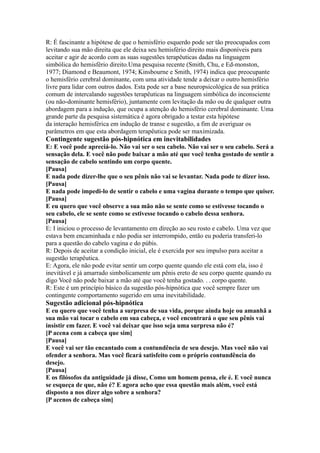 R: É fascinante a hipótese de que o hemisfério esquerdo pode ser tão preocupados com
levitando sua mão direita que ele deixa seu hemisfério direito mais disponíveis para
aceitar e agir de acordo com as suas sugestões terapêuticas dadas na linguagem
simbólica do hemisfério direito.Uma pesquisa recente (Smith, Chu, e Ed-monston,
1977; Diamond e Beaumont, 1974; Kinsbourne e Smith, 1974) indica que preocupante
o hemisfério cerebral dominante, com uma atividade tende a deixar o outro hemisfério
livre para lidar com outros dados. Esta pode ser a base neuropsicológica de sua prática
comum de intercalando sugestões terapêuticas na linguagem simbólica do inconsciente
(ou não-dominante hemisfério), juntamente com levitação da mão ou de qualquer outra
abordagem para a indução, que ocupa a atenção do hemisfério cerebral dominante. Uma
grande parte da pesquisa sistemática é agora obrigado a testar esta hipótese
da interação hemisférica em indução de transe e sugestão, a fim de averiguar os
parâmetros em que esta abordagem terapêutica pode ser maximizada.
Contingente sugestão pós-hipnótica em inevitabilidades
E: E você pode apreciá-lo. Não vai ser o seu cabelo. Não vai ser o seu cabelo. Será a
sensação dela. E você não pode baixar a mão até que você tenha gostado de sentir a
sensação de cabelo sentindo um corpo quente.
[Pausa]
E nada pode dizer-lhe que o seu pênis não vai se levantar. Nada pode te dizer isso.
[Pausa]
E nada pode impedi-lo de sentir o cabelo e uma vagina durante o tempo que quiser.
[Pausa]
E eu quero que você observe a sua mão não se sente como se estivesse tocando o
seu cabelo, ele se sente como se estivesse tocando o cabelo dessa senhora.
[Pausa]
E: I iniciou o processo de levantamento em direção ao seu rosto e cabelo. Uma vez que
estava bem encaminhada e não podia ser interrompido, então eu poderia transferi-lo
para a questão do cabelo vagina e do púbis.
R: Depois de aceitar a condição inicial, ele é exercida por seu impulso para aceitar a
sugestão terapêutica.
E: Agora, ele não pode evitar sentir um corpo quente quando ele está com ela, isso é
inevitável e já amarrado simbolicamente um pênis ereto de seu corpo quente quando eu
digo Você não pode baixar a mão até que você tenha gostado. . . corpo quente.
R: Este é um princípio básico da sugestão pós-hipnótica que você sempre fazer um
contingente comportamento sugerido em uma inevitabilidade.
Sugestão adicional pós-hipnótica
E eu quero que você tenha a surpresa de sua vida, porque ainda hoje ou amanhã a
sua mão vai tocar o cabelo em sua cabeça, e você encontrará o que seu pênis vai
insistir em fazer. E você vai deixar que isso seja uma surpresa não é?
[P acena com a cabeça que sim]
[Pausa]
E você vai ser tão encantado com a contundência de seu desejo. Mas você não vai
ofender a senhora. Mas você ficará satisfeito com o próprio contundência do
desejo.
[Pausa]
E os filósofos da antiguidade já disse, Como um homem pensa, ele é. E você nunca
se esqueça de que, não é? E agora acho que essa questão mais além, você está
disposto a nos dizer algo sobre a senhora?
[P acenos de cabeça sim]
 