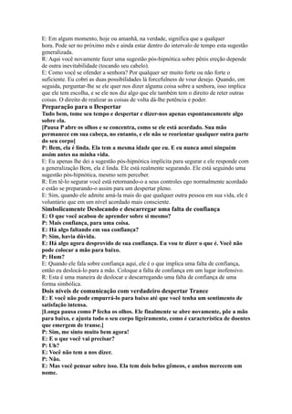 E: Em algum momento, hoje ou amanhã, na verdade, significa que a qualquer
hora. Pode ser no próximo mês e ainda estar dentro do intervalo de tempo esta sugestão
generalizada.
R: Aqui você novamente fazer uma sugestão pós-hipnótica sobre pênis ereção depende
de outra inevitabilidade (tocando seu cabelo).
E: Como você se ofender a senhora? Por qualquer ser muito forte ou não forte o
suficiente. Eu cobri as duas possibilidades lá forcefulness de vour desejo. Quando, em
seguida, perguntar-lhe se ele quer nos dizer alguma coisa sobre a senhora, isso implica
que ele tem escolha, e se ele nos diz algo que ele também tem o direito de reter outras
coisas. O direito de realizar as coisas de volta dá-lhe potência e poder.
Preparação para o Despertar
Tudo bem, tome seu tempo e despertar e dizer-nos apenas espontaneamente algo
sobre ela.
[Pausa P abre os olhos e se concentra, como se ele está acordado. Sua mão
permanece em sua cabeça, no entanto, e ele não se reorientar qualquer outra parte
do seu corpo]
P: Bem, ela é linda. Ela tem a mesma idade que eu. E eu nunca amei ninguém
assim antes na minha vida.
E: Eu apenas lhe dei a sugestão pós-hipnótica implícita para segurar e ele responde com
a generalização Bem, ela é linda. Ele está realmente segurando. Ele está seguindo uma
sugestão pós-hipnótica, mesmo sem perceber.
R: Em tê-lo segurar você está retornando-o a seus controles ego normalmente acordado
e estão se preparando-o assim para um despertar pleno.
E: Sim, quando ele admite amá-la mais do que qualquer outra pessoa em sua vida, ele é
voluntário que em um nível acordado mais consciente.
Simbolicamente Deslocando e descarregar uma falta de confiança
E: O que você acabou de aprender sobre si mesmo?
P: Mais confiança, para uma coisa.
E: Há algo faltando em sua confiança?
P: Sim, havia dúvida.
E: Há algo agora desprovido de sua confiança. Eu vou te dizer o que é. Você não
pode colocar a mão para baixo.
P: Hum?
E: Quando ele fala sobre confiança aqui, ele é o que implica uma falta de confiança,
então eu deslocá-lo para a mão. Coloque a falta de confiança em um lugar inofensivo.
R: Esta é uma maneira de deslocar e descarregando uma falta de confiança de uma
forma simbólica.
Dois níveis de comunicação com verdadeiro despertar Trance
E: E você não pode empurrá-lo para baixo até que você tenha um sentimento de
satisfação intensa.
[Longa pausa como P fecha os olhos. Ele finalmente se abre novamente, põe a mão
para baixo, e ajusta todo o seu corpo ligeiramente, como é característica de doentes
que emergem de transe.]
P: Sim, me sinto muito bem agora!
E: E o que você vai precisar?
P: Uh?
E: Você não tem a nos dizer.
P: Não.
E: Mas você pensar sobre isso. Ela tem dois belos gêmeos, e ambos merecem um
nome.
 