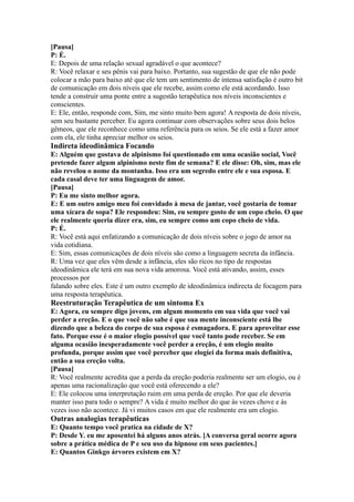 [Pausa]
P: É.
E: Depois de uma relação sexual agradável o que acontece?
R: Você relaxar e seu pênis vai para baixo. Portanto, sua sugestão de que ele não pode
colocar a mão para baixo até que ele tem um sentimento de intensa satisfação é outro bit
de comunicação em dois níveis que ele recebe, assim como ele está acordando. Isso
tende a construir uma ponte entre a sugestão terapêutica nos níveis inconscientes e
conscientes.
E: Ele, então, responde com, Sim, me sinto muito bem agora! A resposta de dois níveis,
sem seu bastante perceber. Eu agora continuar com observações sobre seus dois belos
gêmeos, que ele reconhece como uma referência para os seios. Se ele está a fazer amor
com ela, ele tinha apreciar melhor os seios.
Indireta ideodinâmica Focando
E: Alguém que gostava de alpinismo foi questionado em uma ocasião social, Você
pretende fazer algum alpinismo neste fim de semana? E ele disse: Oh, sim, mas ele
não revelou o nome da montanha. Isso era um segredo entre ele e sua esposa. E
cada casal deve ter uma linguagem de amor.
[Pausa]
P: Eu me sinto melhor agora.
E: E um outro amigo meu foi convidado à mesa de jantar, você gostaria de tomar
uma xícara de sopa? Ele respondeu: Sim, eu sempre gosto de um copo cheio. O que
ele realmente queria dizer era, sim, eu sempre como um copo cheio de vida.
P: É.
R: Você está aqui enfatizando a comunicação de dois níveis sobre o jogo de amor na
vida cotidiana.
E: Sim, essas comunicações de dois níveis são como a linguagem secreta da infância.
R: Uma vez que eles vêm desde a infância, eles são ricos no tipo de respostas
ideodinâmica ele terá em sua nova vida amorosa. Você está ativando, assim, esses
processos por
falando sobre eles. Este é um outro exemplo de ideodinâmica indirecta de focagem para
uma resposta terapêutica.
Reestruturação Terapêutica de um sintoma Ex
E: Agora, eu sempre digo jovens, em algum momento em sua vida que você vai
perder a ereção. E o que você não sabe é que sua mente inconsciente está lhe
dizendo que a beleza do corpo de sua esposa é esmagadora. E para aproveitar esse
fato. Porque esse é o maior elogio possível que você tanto pode receber. Se em
alguma ocasião inesperadamente você perder a ereção, é um elogio muito
profunda, porque assim que você perceber que elogiei da forma mais definitiva,
então a sua ereção volta.
[Pausa]
R: Você realmente acredita que a perda da ereção poderia realmente ser um elogio, ou é
apenas uma racionalização que você está oferecendo a ele?
E: Ele colocou uma interpretação ruim em uma perda de ereção. Por que ele deveria
manter isso para todo o sempre? A vida é muito melhor do que às vezes chove e às
vezes isso não acontece. Já vi muitos casos em que ele realmente era um elogio.
Outras analogias terapêuticas
E: Quanto tempo você pratica na cidade de X?
P: Desde Y. eu me aposentei há alguns anos atrás. [A conversa geral ocorre agora
sobre a prática médica de P e seu uso da hipnose em seus pacientes.]
E: Quantos Ginkgo árvores existem em X?
 