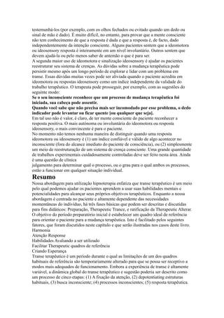 testemunhá-los (por exemplo, com os olhos fechados ou evitado quando um dedo ou
sinal de mão é dado). É muito difícil, no entanto, para provar que a mente consciente
não tem conhecimento de que a resposta é dada e que a resposta é, de facto, dado
independentemente da intenção consciente. Alguns pacientes sentem que a ideomotora
ou ideosensory resposta é inteiramente em um nível involuntário. Outros sentem que
devem ajudá-la ou pelo menos saber de antemão o que é para ser.
A segunda maior uso de ideomotora e sinalização ideosensory é ajudar os pacientes
reestruturar seu sistema de crenças. As dúvidas sobre a mudança terapêutica pode
persistir mesmo após um longo período de explorar e lidar com um problema em
transe. Essas dúvidas muitas vezes pode ser aliviada quando o paciente acredita em
ideomotora ou respostas ideosensory como um índice independente da validade do
trabalho terapêutico. O terapeuta pode prosseguir, por exemplo, com as sugestões do
seguinte modo:
Se o seu inconsciente reconhece que um processo de mudança terapêutica foi
iniciada, sua cabeça pode assentir.
Quando você sabe que não precisa mais ser incomodado por esse problema, o dedo
indicador pode levantar ou ficar quente [ou qualquer que seja].
Em tal uso não é valor, é claro, de ter mente consciente do paciente reconhecer a
resposta positiva. O mais autónoma ou involuntária do ideomotora ou resposta
ideosensory, o mais convincente é para o paciente.
No momento não temos nenhuma maneira de distinguir quando uma resposta
ideomotora ou ideosensory é (1) um índice confiável e válido de algo acontecer no
inconsciente (fora do alcance imediato do paciente de consciência), ou (2) simplesmente
um meio de reestruturação de um sistema de crença consciente. Uma grande quantidade
de trabalhos experimentais cuidadosamente controladas deve ser feito nesta área. Ainda
é uma questão de clínica
julgamento para determinar qual o processo, ou o grau para o qual ambos os processos,
estão a funcionar em qualquer situação individual.
Resumo
Nossa abordagem para utilização hipnoterapia enfatiza que transe terapêutico é um meio
pelo qual podemos ajudar os pacientes aprendem a usar suas habilidades mentais e
potencialidades para alcançar seus próprios objetivos terapêuticos. Enquanto a nossa
abordagem é centrada no paciente e altamente dependente das necessidades
momentâneas do indivíduo, há três fases básicas que podem ser descritas e discutidas
para fins didáticos: Preparação, Therapeutic Trance, e ratificação da Therapeutic Alterar.
O objetivo do período preparatório inicial é estabelecer um quadro ideal de referência
para orientar o paciente para a mudança terapêutica. Isto é facilitado pelos seguintes
fatores, que foram discutidos neste capítulo e que serão ilustradas nos casos deste livro.
Harmonia
Atenção Response
Habilidades Avaliando a ser utilizado
Facilitar Therapeutic quadros de referência
Criando Esperança
Transe terapêutico é um período durante o qual as limitações de um dos quadros
habituais de referência são temporariamente alterado para que se possa ser receptivo a
modos mais adequados de funcionamento. Embora a experiência de transe é altamente
variável, a dinâmica global do transe terapêutico e sugestão poderia ser descrito como
um processo de cinco etapas: (1) A fixação da atenção, (2) depotentiating estruturas
habituais, (3) busca inconsciente; (4) processos inconscientes; (5) resposta terapêutica.
 