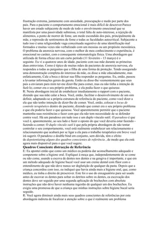 frustração extrema, juntamente com ansiedade, preocupação e medo por parte dos
pais. Para o paciente o comportamento emocional é mais difícil de descrever.Parece
haver um estado subjacente de medo de todo o envolvimento emocional que se
manifesta por uma passividade submissa, o total falta de auto-interesse, a rejeição de
alimentos, a ponto de morrer de fome, um medo escondido dos pais, principalmente da
mãe, e repressão de sentimentos de fome e todas as faculdades autocritical. Subjacente a
tudo isso é uma religiosidade vaga conceituada sugestivo de uma identificação mal
formados e muitas vezes não verbalizado com um messias ou um propósito messiânica.
O problema da anorexia nervosa, com o melhor de meu conhecimento e experiência, é
emocional no caráter, com o consequente sintomatologia física. Uma abordagem que
utilizada de forma eficaz em um curto período (11 fevereiro - 13 março) é o
seguinte. Eu vi a quatorze anos de idade, paciente com sua mãe durante as primeiras
duas entrevistas. Como é típico de muitas mães de pacientes de anorexia nervosa, ela
respondeu a todas as perguntas que a filha de uma forma de proteção. Tendo assegurado
uma demonstração completa do interesse da mãe, eu disse a mãe educadamente, mas
enfaticamente, Cale a boca e deixar sua filha responder as perguntas. Eu, então, passou
a levantar informações gerais da garota. Então eu disse-lhe veementemente que seus
pais a enviaram para mim ter-me dizer-lhe para comer, mas eu não tinha a intenção de
fazê-lo; comer era o seu próprio problema, e ela podia fazer o que quisesse.
R: Nesta abordagem inicial de estabelecer imediatamente o rapport com o paciente,
dizendo que sua mãe calar a boca. Você, então, facilitar o desenvolvimento de um sim
definir, adaptando-se a própria estrutura de referência do paciente, como você dizer a
ela que não tenho intenção de dizer-lhe de comer. Você, então, colocar o locus de
controle terapêutico dentro do paciente, dizendo que comer era o seu próprio problema
e que ela poderia fazer o que quisesse. Você aparentemente permitir que o paciente
mantenha suas resistências e fazer com que ela não tem necessidade de se defender
contra você. Há um paradoxo em tudo isso e um duplo vínculo sutil. O paradoxo é que
você é, aparentemente, ao seu lado e fazer o oposto do que você deveria estar fazendo -
fazendo-a comer. O duplo vínculo sutil é que pela própria abordagem de não tentar
controlar o seu comportamento, você está realmente estabelecer um relacionamento e
relacionamento que acabará por se ligar a ela para o trabalho terapêutico em breve você
irá sugerir. O paradoxo e double bind em conjunto, sem dúvida, têm o efeito
de depotentiating alguns dos quadros conscientes de referência , de modo que ela está
agora mais disponível para o que você sugere.
Quadros Consciente distracção de Referência
E: Eu apontei então que como um médico eu poderia dar aconselhamento adequado e
competente sobre a higiene oral. Expliquei à moça que, independentemente de se come
ou não come, usando a escova de dentes nos dentes e na gengiva é importante, e que em
um método adequado de higiene bucal você usar um creme dental com flúor com o
entendimento de que não deve nunca ser deglutição de qualquer da pasta. Depois que a
criança concordou com isso, eu indiquei que havia ainda mais a higiene oral, que, como
médico, eu tinha o direito de prescrever. Este foi o uso do enxaguatório para ser usado
antes de escovar os dentes para soltar os detritos sobre os dentes, ea escovação dos
dentes deve ser seguido por uma segunda aplicação de bochechos com absoluta
instruções que não deve haver nenhuma ingestão de qualquer um dos bochechos. Eu
exigiu uma promessa de que a criança que minhas instruções sobre higiene bucal seria
seguido.
R: Você agora diminuir ainda mais seus quadros conscientes de referências por esta
abordagem indireta de focalizar a atenção sobre o que é realmente um problema
 
