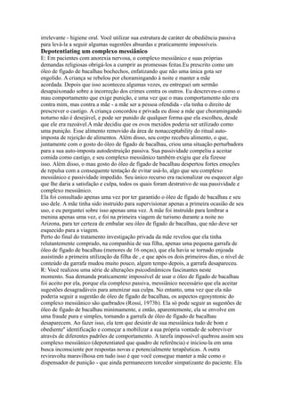 irrelevante - higiene oral. Você utilizar sua estrutura de caráter de obediência passiva
para levá-la a seguir algumas sugestões absurdas e praticamente impossíveis.
Depotentiating um complexo messiânico
E: Em pacientes com anorexia nervosa, o complexo messiânico e suas próprias
demandas religiosas obrigá-los a cumprir as promessas feitas.Eu prescrito como um
óleo de fígado de bacalhau bochechos, enfatizando que não uma única gota ser
engolido. A criança se rebelou por choramingando à noite e manter a mãe
acordada. Depois que isso aconteceu algumas vezes, eu entreguei um sermão
desapaixonado sobre a incorreção dos crimes contra os outros. Eu descreveu-o como o
mau comportamento que exige punição, e uma vez que o mau comportamento não era
contra mim, mas contra a mãe - a mãe ser a pessoa ofendida - ela tinha o direito de
prescrever o castigo. A criança concordou e privada eu disse a mãe que choramingando
noturno não é desejável, e pode ser punido de qualquer forma que ela escolheu, desde
que ele era razoável.A mãe decidiu que os ovos mexidos poderia ser utilizado como
uma punição. Esse alimento removido da área de nonacceptability do ritual auto-
imposta de rejeição de alimentos. Além disso, seu corpo recebeu alimento, o que,
juntamente com o gosto do óleo de fígado de bacalhau, criou uma situação perturbadora
para a sua auto-imposta autodestruição passiva. Sua passividade compeliu a aceitar
comida como castigo, e seu complexo messiânico também exigiu que ela fizesse
isso. Além disso, o mau gosto do óleo de fígado de bacalhau despertou fortes emoções
de repulsa com a consequente tentação de evitar usá-lo, algo que seu complexo
messiânico e passividade impedido. Seu único recurso era racionalizar ou esquecer algo
que lhe daria a satisfação e culpa, todos os quais foram destrutivo de sua passividade e
complexo messiânico.
Ela foi consultado apenas uma vez por ter garantido o óleo de fígado de bacalhau e seu
uso dele. A mãe tinha sido instruído para supervisionar apenas a primeira ocasião de seu
uso, e eu perguntei sobre isso apenas uma vez. A mãe foi instruído para lembrar a
menina apenas uma vez, e foi na primeira viagem de turismo durante a noite no
Arizona, para ter certeza de embalar seu óleo de fígado de bacalhau, que não deve ser
esquecido para a viagem.
Perto do final do tratamento investigação privada da mãe revelou que ela tinha
relutantemente comprado, na companhia de sua filha, apenas uma pequena garrafa de
óleo de fígado de bacalhau (menores de 16 onças), que ela havia se tornado enjoada
assistindo a primeira utilização da filha de , e que após os dois primeiros dias, o nível de
conteúdo da garrafa mudou muito pouco, algum tempo depois, a garrafa desapareceu.
R: Você realizou uma série de alterações psicodinâmicos fascinantes neste
momento. Sua demanda praticamente impossível de usar o óleo de fígado de bacalhau
foi aceito por ela, porque ela complexo passiva, messiânico necessário que ela aceitar
sugestões desagradáveis para amenizar sua culpa. No entanto, uma vez que ela não
poderia seguir a sugestão de óleo de fígado de bacalhau, os aspectos egosyntonic do
complexo messiânico são quebrados (Rossi, 1973b). Ela só pode seguir as sugestões de
óleo de fígado de bacalhau minimamente, e então, aparentemente, ela se envolve em
uma fraude pura e simples, tornando a garrafa de óleo de fígado de bacalhau
desaparecem. Ao fazer isso, ela tem que desistir de sua messiânica tudo de bom e
obediente'' identificação e começar a mobilizar a sua própria vontade de sobreviver
através de diferentes padrões de comportamento. A tarefa impossível quebrou assim seu
complexo messiânico (depotentiated que quadro de referência) e iniciou-la em uma
busca inconsciente por respostas novas e potencialmente terapêuticas. A outra
reviravolta maravilhosa em tudo isso é que você consegue manter a mãe como o
dispensador de punição - que ainda permanecem torcedor simpatizante do paciente. Ela
 
