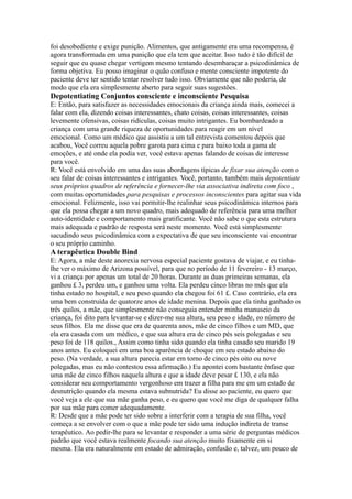 foi desobediente e exige punição. Alimentos, que antigamente era uma recompensa, é
agora transformada em uma punição que ela tem que aceitar. Isso tudo é tão difícil de
seguir que eu quase chegar vertigem mesmo tentando desembaraçar a psicodinâmica de
forma objetiva. Eu posso imaginar o quão confuso e mente consciente impotente do
paciente deve ter sentido tentar resolver tudo isso. Obviamente que não poderia, de
modo que ela era simplesmente aberto para seguir suas sugestões.
Depotentiating Conjuntos consciente e inconsciente Pesquisa
E: Então, para satisfazer as necessidades emocionais da criança ainda mais, comecei a
falar com ela, dizendo coisas interessantes, chato coisas, coisas interessantes, coisas
levemente ofensivas, coisas ridículas, coisas muito intrigantes. Eu bombardeado a
criança com uma grande riqueza de oportunidades para reagir em um nível
emocional. Como um médico que assistiu a um tal entrevista comentou depois que
acabou, Você correu aquela pobre garota para cima e para baixo toda a gama de
emoções, e até onde ela podia ver, você estava apenas falando de coisas de interesse
para você.
R: Você está envolvido em uma das suas abordagens típicas de fixar sua atenção com o
seu falar de coisas interessantes e intrigantes. Você, portanto, também mais depotentiate
seus próprios quadros de referência e fornecer-lhe via associativa indireta com foco ,
com muitas oportunidades para pesquisas e processos inconscientes para agitar sua vida
emocional. Felizmente, isso vai permitir-lhe realinhar seus psicodinâmica internos para
que ela possa chegar a um novo quadro, mais adequado de referência para uma melhor
auto-identidade e comportamento mais gratificante. Você não sabe o que esta estrutura
mais adequada e padrão de resposta será neste momento. Você está simplesmente
sacudindo seus psicodinâmica com a expectativa de que seu inconsciente vai encontrar
o seu próprio caminho.
A terapêutica Double Bind
E: Agora, a mãe deste anorexia nervosa especial paciente gostava de viajar, e eu tinha-
lhe ver o máximo de Arizona possível, para que no período de 11 fevereiro - 13 março,
vi a criança por apenas um total de 20 horas. Durante as duas primeiras semanas, ela
ganhou £ 3, perdeu um, e ganhou uma volta. Ela perdeu cinco libras no mês que ela
tinha estado no hospital, e seu peso quando ela chegou foi 61 £. Caso contrário, ela era
uma bem construída de quatorze anos de idade menina. Depois que ela tinha ganhado os
três quilos, a mãe, que simplesmente não conseguia entender minha manuseio da
criança, foi dito para levantar-se e dizer-me sua altura, seu peso e idade, eo número de
seus filhos. Ela me disse que era de quarenta anos, mãe de cinco filhos e um MD, que
ela era casada com um médico, e que sua altura era de cinco pés seis polegadas e seu
peso foi de 118 quilos., Assim como tinha sido quando ela tinha casado seu marido 19
anos antes. Eu coloquei em uma boa aparência de choque em seu estado abaixo do
peso. (Na verdade, a sua altura parecia estar em torno de cinco pés oito ou nove
polegadas, mas eu não contestou essa afirmação.) Eu apontei com bastante ênfase que
uma mãe de cinco filhos naquela altura e que a idade deve pesar £ 130, e ela não
considerar seu comportamento vergonhoso em trazer a filha para me em um estado de
desnutrição quando ela mesma estava subnutrida? Eu disse ao paciente, eu quero que
você veja a ele que sua mãe ganha peso, e eu quero que você me diga de qualquer falha
por sua mãe para comer adequadamente.
R: Desde que a mãe pode ter sido sobre a interferir com a terapia de sua filha, você
começa a se envolver com o que a mãe pode ter sido uma indução indireta de transe
terapêutico. Ao pedir-lhe para se levantar e responder a uma série de perguntas médicos
padrão que você estava realmente focando sua atenção muito fixamente em si
mesma. Ela era naturalmente em estado de admiração, confusão e, talvez, um pouco de
 
