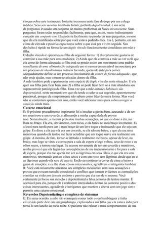 choque sobre este tratamento bastante incomum nesta fase do jogo por um colega
médico. Seus sets mentais habituais foram, portanto,depotentiated, e sua série
de perguntas evocado um conjunto de muitos problemas da busca inconsciente. Suas
perguntas foram todas respondidas facilmente, para que, assim, muito indiretamente
evocado um conjunto sim. Ela poderia facilmente responder às suas perguntas, mesmo
que ela era mistificada sobre por que você estava pedindo-lhes. Ela é, portanto, em um
clima de elevada e positiva expectativa sobre o que está por vir em seguida. Seu
desfecho é rápido na forma de um duplo vínculo funcionamento simultâneo em mãe e
filha.
O duplo vínculo é operativa na filha da seguinte forma: 1) ela certamente gostaria de
controlar a sua mãe para uma mudança; 2) Ainda que ela controla a mãe ao ver a ele que
ela come de forma adequada, a filha está se pondo assim em movimento uma padrão
semelhante de uma alimentação adequada em si mesma em um nível inconsciente por
um processo de ideodinâmica indireta focando; querendo mãe para comer
adequadamente define-se um processo involuntário de comer de forma adequada , que
não pode ajudar, mas tornam-se ativadas dentro da filha.
A mãe também pode experimentar uma espécie de duplo vínculo nesta situação: 1) ela
quer sua filha para ficar bem, mas 2) a filha só pode ficar bem se a mãe abandona seu
supercontrole patológico da filha. Uma vez que a mãe atitudes habituais são
depotentiated, neste momento em que ela tende a ceder a sua sugestão, aparentemente
paradoxal, porque ela simplesmente não sabem como lidar de outra forma. Mas você
não se contentam apenas com isso, então você adicionar mais para sobrecarregar a
situação ainda mais.
Catarse emocional
E: O próximo procedimento importante foi a insultar a garota bem, acusando-a de ser
um mentiroso e um covarde, e afirmando a minha capacidade de provar
isso. Naturalmente, a menina protestou minhas acusações, ao que eu disse a ela, me
Bata no braço. Ela era, obviamente, com raiva, e ela bateu no meu braço levemente. Eu
a levei para tarefa para dar o meu braço de um leve toque e insinuando que ele seja um
golpe. Eu disse a ela que ela era um covarde, se ela não me bateu, e que ela era uma
mentirosa quando ela tentou me fazer acreditar que um toque suave era realmente um
golpe. A menina, de fato, tornar-se irritado e realmente me bateu, apesar de leve, no
braço, mas logo se virou e correu para a sala de espera e logo voltou, seco de rosto e os
olhos secos, e tomou seu lugar. Eu acusou novamente de ser um covarde e mentiroso,
minha prova é que ela fugiu das conseqüências de me impressionante e foi para a sala
de espera, porque ela não queria me ver as lágrimas em seus olhos, e que ela era uma
mentiroso, retornando com os olhos secos e com um rosto sem lágrimas desde que eu vi
as lágrimas quando ela saiu do quarto. Então eu continuei a correr de cima a baixo a
gama de emoções, e eu lhe disse coisas interessantes, agradáveis e intrigantes também.
R: Você está novamente atacando seu complexo messiânico com suas acusações e
provas que evocam tumulto emocional e conflitos que tornam evidentes as contradições
contidas na visão por demais piedoso e passiva que ela tem de si mesma. Você
certamente já focou sua atenção e depotentiated a falsa persona ela tentou manter. É
aceitável para ela, porque ele é realmente intercalados dentro do contexto positivo das
coisas interessantes, agradáveis e intrigantes que mantém a aberta com um jogo sim e
permite uma catarse emocional.
Reversões Depotentiating o complexo de sintomas
E: Em uma ocasião, a mãe não conseguiu comer todo o seu hambúrguer e tinha
envolvido parte dele em um guardanapo, explicando a sua filha que ela estava indo para
torná-lo um lanche da meia-noite. O paciente não relatar o mau comportamento de sua
 