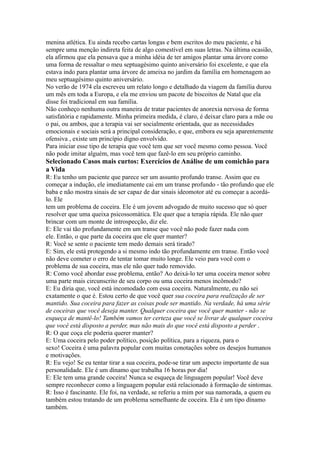 menina atlética. Eu ainda recebo cartas longas e bem escritos do meu paciente, e há
sempre uma menção indireta feita de algo comestível em suas letras. Na última ocasião,
ela afirmou que ela pensava que a minha idéia de ter amigos plantar uma árvore como
uma forma de ressaltar o meu septuagésimo quinto aniversário foi excelente, e que ela
estava indo para plantar uma árvore de ameixa no jardim da família em homenagem ao
meu septuagésimo quinto aniversário.
No verão de 1974 ela escreveu um relato longo e detalhado da viagem da família durou
um mês em toda a Europa, e ela me enviou um pacote de biscoitos de Natal que ela
disse foi tradicional em sua família.
Não conheço nenhuma outra maneira de tratar pacientes de anorexia nervosa de forma
satisfatória e rapidamente. Minha primeira medida, é claro, é deixar claro para a mãe ou
o pai, ou ambos, que a terapia vai ser socialmente orientada, que as necessidades
emocionais e sociais será a principal consideração, e que, embora eu seja aparentemente
ofensiva , existe um princípio digno envolvido.
Para iniciar esse tipo de terapia que você tem que ser você mesmo como pessoa. Você
não pode imitar alguém, mas você tem que fazê-lo em seu próprio caminho.
Selecionado Casos mais curtos: Exercícios de Análise de um comichão para
a Vida
R: Eu tenho um paciente que parece ser um assunto profundo transe. Assim que eu
começar a indução, ele imediatamente cai em um transe profundo - tão profundo que ele
baba e não mostra sinais de ser capaz de dar sinais ideomotor até eu começar a acordá-
lo. Ele
tem um problema de coceira. Ele é um jovem advogado de muito sucesso que só quer
resolver que uma queixa psicossomática. Ele quer que a terapia rápida. Ele não quer
brincar com um monte de introspecção, diz ele.
E: Ele vai tão profundamente em um transe que você não pode fazer nada com
ele. Então, o que parte da coceira que ele quer manter?
R: Você se sente o paciente tem medo demais será tirado?
E: Sim, ele está protegendo a si mesmo indo tão profundamente em transe. Então você
não deve cometer o erro de tentar tomar muito longe. Ele veio para você com o
problema de sua coceira, mas ele não quer tudo removido.
R: Como você abordar esse problema, então? Ao deixá-lo ter uma coceira menor sobre
uma parte mais circunscrito de seu corpo ou uma coceira menos incômodo?
E: Eu diria que, você está incomodado com essa coceira. Naturalmente, eu não sei
exatamente o que é. Estou certo de que você quer sua coceira para realização de ser
mantido. Sua coceira para fazer as coisas pode ser mantido. Na verdade, há uma série
de coceiras que você deseja manter. Qualquer coceira que você quer manter - não se
esqueça de mantê-lo! Também vamos ter certeza que você se livrar de qualquer coceira
que você está disposto a perder, mas não mais do que você está disposto a perder .
R: O que coça ele poderia querer manter?
E: Uma coceira pelo poder político, posição política, para a riqueza, para o
sexo! Coceira é uma palavra popular com muitas conotações sobre os desejos humanos
e motivações.
R: Eu vejo! Se eu tentar tirar a sua coceira, pode-se tirar um aspecto importante de sua
personalidade. Ele é um dínamo que trabalha 16 horas por dia!
E: Ele tem uma grande coceira! Nunca se esqueça de linguagem popular! Você deve
sempre reconhecer como a linguagem popular está relacionado à formação de sintomas.
R: Isso é fascinante. Ele foi, na verdade, se referiu a mim por sua namorada, a quem eu
também estou tratando de um problema semelhante de coceira. Ela é um tipo dínamo
também.
 