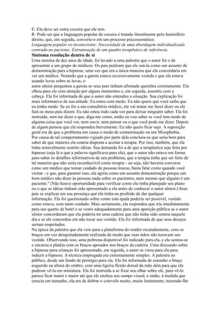 E: Ela deve ser outra coceira que ele tem.
R: Pode ser que a linguagem popular de coceira é tratado literalmente pelo hemisfério
direito, que, em seguida, converte-o em um processo psicossomático.
Linguagem popular eo inconsciente; Necessidade de uma abordagem individualizada
centrada no paciente; Estruturação de um quadro terapêutico de referência.
Sintoma resolução dentro de si
Uma menina de dez anos de idade, foi levado a uma palestra que o autor foi o de
apresentar a um grupo de médicos. Os pais pediram que ele usá-la como um assunto de
demonstração para a hipnose, uma vez que era a única maneira que ela concordaria em
ver um médico. Notando que a garota estava excessivamente vestida e que ela estava
usando luvas sobre as luvas, o
autor sênior perguntou a garota se seus pais tinham afirmado questões corretamente. Ela
olhou para ele com atenção por alguns momentos e, em seguida, assentiu com a
cabeça. Ela foi informada de que o autor não entendeu a situação. Sua explicação foi
mais informativo de sua atitude: Eu estou com medo. Eu não quero que você saiba que
eu tenho medo. Se eu for a um consultório médico, ele vai tentar me fazer dizer ou ele
fará os meus pais dizem. Eu não estou indo cada vez para deixar ninguém saber. Ela foi
instruída, sem me dizer o que, diga-me como, então eu vou saber se você tem medo de
alguma coisa que você ver, nem ouvir, nem pensar ou o que você pode me dizer. Depois
de algum pensou que ela respondeu brevemente: Eu não quero ficar sujo. A suposição
geral era de que o problema em causa o medo de contaminação ou um Misophobia.
Por causa de tal comportamento vigiado por parte dela concluiu-se que seria bem para
saber de que maneira ela estaria disposta a aceitar a terapia. Por isso, também, que ela
tinha notavelmente restrito idéias. Sua demanda foi a de que a terapêutica seja feita por
hipnose (seja lá o que a palavra significava para ela), que o autor não estava em forma
para saber os detalhes informativos de seu problema, que a terapia tinha que ser feito de
tal maneira que não seria reconhecível como terapia - ou seja, não haveria conversa
como um médico que tomar cuidado de pessoas loucas, basta falar como quando você
visitar - e que, para garantir isso, ela agiria como um assunto demonstração porque um
bom médico não dizer às pessoas nada sobre os pacientes, nem mesmo que alguém é um
paciente.'' (Não houve oportunidade para verificar como ela tinha planejado seu plano
ou o que as idéias tinham sido apresentado a ela antes de conhecer o autor sênior.) Seus
pais se explicar em sua presença que ela tinha-os proibido de dar qualquer
informação. Ela foi questionado sobre como esta ajuda poderia ser possível, vestido
como estava, com tanto cuidado. Mais seriamente, ela respondeu que iria imediatamente
para seu quarto de hotel e se vestir adequadamente para uma aparição pública se o autor
sênior concordaram que ela poderia ter uma cadeira que não tinha sido sentou naquele
dia e se ele concordou em não tocar seu vestido. Ela foi informada de que seus desejos
seriam respeitados.
Na época da palestra que ela veio para a plataforma do orador recatadamente, com os
braços em vez desajeitadamente realizada de modo que suas mãos não tocavam seu
vestido. Observando isso, uma poltrona disponível foi indicado para ela, e ela sentou-se
e encarou a platéia com os braços apoiados nos braços da cadeira. Uma discussão sobre
a hipnose para crianças foi apresentado, em seguida, o autor se virou para ela para
induzir a hipnose. A técnica empregada era extremamente simples. A palestra eo
público, desde um fundo de prestígio para ela. Ela foi informada de estender o braço
esquerdo na altura do ombro, com uma ligeira flexão dorsal da mão dela para que ela
pudesse vê-la em miniatura. Ela foi instruída a se fixar seu olhar sobre ele, para vê-lo
parece ficar maior e maior até que ele encheu seu campo visual, e então, à medida que
crescia em tamanho, ela era de dobrar o cotovelo muito, muito lentamente, trazendo-lhe
 