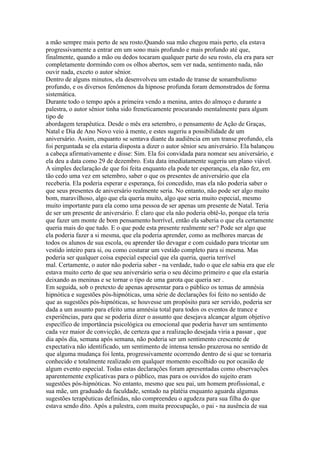 a mão sempre mais perto de seu rosto.Quando sua mão chegou mais perto, ela estava
progressivamente a entrar em um sono mais profundo e mais profundo até que,
finalmente, quando a mão ou dedos tocaram qualquer parte do seu rosto, ela era para ser
completamente dormindo com os olhos abertos, sem ver nada, sentimento nada, não
ouvir nada, exceto o autor sênior.
Dentro de alguns minutos, ela desenvolveu um estado de transe de sonambulismo
profundo, e os diversos fenômenos da hipnose profunda foram demonstrados de forma
sistemática.
Durante todo o tempo após a primeira vendo a menina, antes do almoço e durante a
palestra, o autor sênior tinha sido freneticamente procurando mentalmente para algum
tipo de
abordagem terapêutica. Desde o mês era setembro, o pensamento de Ação de Graças,
Natal e Dia de Ano Novo veio à mente, e estes sugeriu a possibilidade de um
aniversário. Assim, enquanto se sentava diante da audiência em um transe profundo, ela
foi perguntada se ela estaria disposta a dizer o autor sênior seu aniversário. Ela balançou
a cabeça afirmativamente e disse: Sim. Ela foi convidada para nomear seu aniversário, e
ela deu a data como 29 de dezembro. Esta data imediatamente sugeriu um plano viável.
A simples declaração de que foi feita enquanto ela pode ter esperanças, ela não fez, em
tão cedo uma vez em setembro, saber o que os presentes de aniversário que ela
receberia. Ela poderia esperar e esperança, foi concedido, mas ela não poderia saber o
que seus presentes de aniversário realmente seria. No entanto, não pode ser algo muito
bom, maravilhoso, algo que ela queria muito, algo que seria muito especial, mesmo
muito importante para ela como uma pessoa de ser apenas um presente de Natal. Teria
de ser um presente de aniversário. É claro que ela não poderia obtê-lo, porque ela teria
que fazer um monte de bom pensamento horrível, então ela saberia o que ela certamente
queria mais do que tudo. E o que pode esta presente realmente ser? Pode ser algo que
ela poderia fazer a si mesma, que ela poderia aprender, como as melhores marcas de
todos os alunos de sua escola, ou aprender tão devagar e com cuidado para tricotar um
vestido inteiro para si, ou como costurar um vestido completo para si mesma. Mas
poderia ser qualquer coisa especial especial que ela queria, queria terrível
mal. Certamente, o autor não poderia saber - na verdade, tudo o que ele sabia era que ele
estava muito certo de que seu aniversário seria o seu décimo primeiro e que ela estaria
deixando as meninas e se tornar o tipo de uma garota que queria ser .
Em seguida, sob o pretexto de apenas apresentar para o público os temas de amnésia
hipnótica e sugestões pós-hipnóticas, uma série de declarações foi feito no sentido de
que as sugestões pós-hipnóticas, se houvesse um propósito para ser servido, poderia ser
dada a um assunto para efeito uma amnésia total para todos os eventos de trance e
experiências, para que se poderia dizer o assunto que desejava alcançar algum objetivo
específico de importância psicológica ou emocional que poderia haver um sentimento
cada vez maior de convicção, de certeza que a realização desejada viria a passar , que
dia após dia, semana após semana, não poderia ser um sentimento crescente de
expectativa não identificado, um sentimento de intensa tensão prazerosa no sentido de
que alguma mudança foi lenta, progressivamente ocorrendo dentro de si que se tornaria
conhecido e totalmente realizado em qualquer momento escolhido ou por ocasião de
algum evento especial. Todas estas declarações foram apresentadas como observações
aparentemente explicativas para o público, mas para os ouvidos do sujeito eram
sugestões pós-hipnóticas. No entanto, mesmo que seu pai, um homem profissional, e
sua mãe, um graduado da faculdade, sentado na platéia enquanto aguarda algumas
sugestões terapêuticas definidas, não compreendeu o agudeza para sua filha do que
estava sendo dito. Após a palestra, com muita preocupação, o pai - na ausência de sua
 
