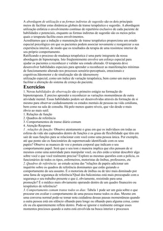 A abordagem de utilização e as formas indiretas de sugestão são os dois principais
meios de facilitar estas dinâmicas globais de transe terapêutico e sugestão. A abordagem
utilização enfatiza o envolvimento contínuo de repertório exclusivo de cada paciente de
habilidades e potenciais, enquanto as formas indiretas de sugestão são os meios pelos
quais o terapeuta facilita esses envolvimentos.
Acreditamos que a indução e manutenção de transe terapêutico proporciona um estado
especial psicológico em que os pacientes podem associar novamente e reorganizar a sua
experiência interior, de modo que os resultados da terapia de uma ressíntese interior de
seu próprio comportamento.
Ratificando o processo de mudança terapêutica é uma parte integrante da nossa
abordagem de hipnoterapia. Isto freqüentemente envolve um esforço especial para
ajudar os pacientes a reconhecer e validar seu estado alterado. O terapeuta deve
desenvolver habilidades especiais para aprender a reconhecer as manifestações mínimas
de funcionamento alterado nos processos sensório-perceptuais, emocionais e
cognitivas.Ideomotor e de sinalização são de ideosensory
utilização especial, como um índice de variação terapêutica, bem como um meio para
facilitar a alteração do sistema de crença do paciente.
Exercícios
1. Novas habilidades de observação são o primeiro estágio na formação do
hipnoterapeuta. É preciso aprender a reconhecer as variações momentâneas de outra
atividade mental. Essas habilidades podem ser desenvolvidas através da formação de si
mesmo para observar cuidadosamente os estados mentais de pessoas na vida cotidiana,
bem como na sala de consulta. Há pelo menos quatro níveis, que vão desde o mais
óbvio ao mais sutil.
1. Relações de função
2. Quadros de referência
3. Comportamentos de transe diário comum
4. Atenção Response
1 . relações de função: Observe atentamente o grau em que os indivíduos em todas as
esferas da vida são capturados dentro de funções e os graus de flexibilidade que têm em
sair de suas funções para se relacionar com você como uma pessoa única. Por exemplo,
até que ponto são os funcionários do supermercado identificado com os seus
papéis? Observe as nuances de voz e postura corporal que indicam o seu
comportamento papel. Será que o seu tom e maneira implica que eles pensam de si
mesmos como uma autoridade para manipular você, ou eles estão a tentar descobrir algo
sobre você e que você realmente precisa? Explore as mesmas questões com a polícia, os
funcionários de todos os tipos, enfermeiros, motoristas de ônibus, professores, etc
2. Quadros de referência: ao estudo acima das "relações de papéis adicionar um
inquérito sobre os quadros de referência dominantes que estão guiando o
comportamento do seu assunto. É o motorista de ônibus ou de táxi mais dominado por
uma fama de segurança de referência?Qual dos balconistas está mais preocupado com a
segurança o seu trabalho presente e que é, obviamente, resistindo para uma
promoção? É o médico mais obviamente operando dentro de um quadro financeiro ou
terapêutico de referência?
3. Comportamento comum transe todos os dias: Tabela 1 pode ser um guia sobre o que
procurar em avaliar o comportamento de uma pessoa transe todos os dias. Mesmo em
uma conversa normal pode-se tomar nota cuidadosa dessas pausas momentâneas quando
a outra pessoa está em silêncio olhando para longe ou olhando para alguma coisa, como
ele ou ela aparentemente reflete dentro. Pode-se ignorar e realmente estragar esses
momentos preciosos quando a outra está envolvida na busca interior e processos
 