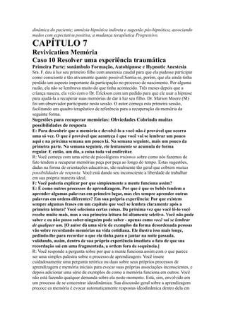 dinâmica do paciente; amnésia hipnótica indireta e sugestão pós-hipnótica, associando
medos com expectativa positiva, a mudança terapêutica Progressivo.
CAPÍTULO 7
Revivication Memória
Caso 10 Resolver uma experiência traumática
Primeira Parte: sonâmbulo Formação, Autohipnose e Hypnotic Anestesia
Sra. F. deu à luz seu primeiro filho com anestesia caudal para que ela pudesse participar
como consciente e tão ativamente quanto possível.Sentia-se, porém, que ela ainda tinha
perdido um aspecto importante da participação no processo de nascimento. Por alguma
razão, ela não se lembrava muito do que tinha acontecido. Três meses depois que a
criança nasceu, ela veio com o Dr. Erickson com um pedido para que ele usar a hipnose
para ajudá-la a recuperar suas memórias de dar à luz seu filho. Dr. Marion Moore (M)
foi um observador participante nesta sessão. O autor começa esta primeira sessão,
facilitando um quadro terapêutico de referência para a recuperação da memória da
seguinte forma.
Sugestões para recuperar memórias: Obviedades Cobrindo muitas
possibilidades de resposta
E: Para descobrir que a memória e devolvê-lo a você não é provável que ocorra
uma só vez. O que é provável que aconteça é que você vai se lembrar um pouco
aqui e na próxima semana um pouco lá. Na semana seguinte, mais um pouco da
primeira parte. Na semana seguinte, ele lentamente se acumula de forma
regular. E então, um dia, a coisa toda vai endireitar.
R: Você começa com uma série de psicológicos truísmos sobre como nós fazemos de
fato tendem a recuperar memórias peça por peça ao longo do tempo. Estas sugestões,
dadas na forma de orientações educativas, são realmente tão geral que cobrem muitas
possibilidades de resposta. Você está dando seu inconsciente a liberdade de trabalhar
em sua própria maneira ideal,
F: Você poderia explicar por que simplesmente a mente funciona assim?
E: É como outros processos de aprendizagem. Por que é que os bebês tendem a
aprender algumas palavras em primeiro lugar, mas eles sempre aprender outras
palavras em ordens diferentes? Em sua própria experiência: Por que existem
sempre algumas frases em um capítulo que você se lembra claramente após a
primeira leitura? Você seleciona certas coisas. Da próxima vez que você lê-lo você
recebe muito mais, mas a sua primeira leitura foi altamente seletivo. Você não pode
saber e eu não posso saber-ninguém pode saber - apenas como você vai se lembrar
de qualquer um. [O autor dá uma série de exemplos da forma desordenada pessoas
vão sobre recordando memórias na vida cotidiana. Ele ilustra isso mais longe,
pedindo-lhe para recordar o que ela tinha para o jantar na noite passada,
validando, assim, dentro de sua própria experiência imediata o fato de que sua
recordação sai em uma fragmentada, a ordem fora de sequência.]
R: Você responde a pergunta sobre por que a mente funciona assim com o que parece
ser uma simples palestra sobre o processo de aprendizagem. Você insere
cuidadosamente uma pergunta retórica ou duas sobre seus próprios processos de
aprendizagem e memória iniciais para evocar suas próprias associações inconscientes, e
depois adicionar uma série de exemplos de como a memória funciona em outros. Você
não está fazendo qualquer demanda sobre ela neste momento. Está, sim, envolvido em
um processo de se concentrar ideodinâmica. Sua discussão geral sobre a aprendizagem
precoce ea memória é evocar automaticamente respostas ideodinâmica dentro dela em
 