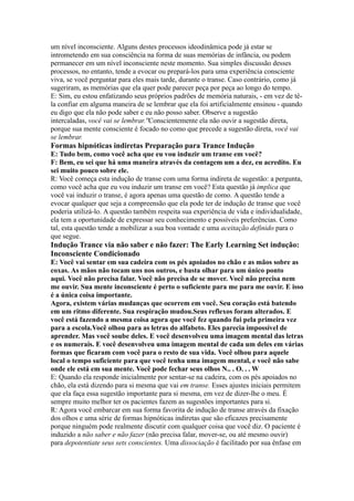 um nível inconsciente. Alguns destes processos ideodinâmica pode já estar se
intrometendo em sua consciência na forma de suas memórias de infância, ou podem
permanecer em um nível inconsciente neste momento. Sua simples discussão desses
processos, no entanto, tende a evocar ou prepará-los para uma experiência consciente
viva, se você perguntar para eles mais tarde, durante o transe. Caso contrário, como já
sugeriram, as memórias que ela quer pode parecer peça por peça ao longo do tempo.
E: Sim, eu estou enfatizando seus próprios padrões de memória naturais, - em vez de tê-
la confiar em alguma maneira de se lembrar que ela foi artificialmente ensinou - quando
eu digo que ela não pode saber e eu não posso saber. Observe a sugestão
intercaladas, você vai se lembrar.''Conscientemente ela não ouvir a sugestão direta,
porque sua mente consciente é focado no como que precede a sugestão direta, você vai
se lembrar.
Formas hipnóticas indiretas Preparação para Trance Indução
E: Tudo bem, como você acha que eu vou induzir um transe em você?
F: Bem, eu sei que há uma maneira através da contagem um a dez, eu acredito. Eu
sei muito pouco sobre ele.
R: Você começa esta indução de transe com uma forma indireta de sugestão: a pergunta,
como você acha que eu vou induzir um transe em você? Esta questão já implica que
você vai induzir o transe, é agora apenas uma questão de como. A questão tende a
evocar qualquer que seja a compreensão que ela pode ter de indução de transe que você
poderia utilizá-lo. A questão também respeita sua experiência de vida e individualidade,
ela tem a oportunidade de expressar seu conhecimento e possíveis preferências. Como
tal, esta questão tende a mobilizar a sua boa vontade e uma aceitação definido para o
que segue.
Indução Trance via não saber e não fazer: The Early Learning Set indução:
Inconsciente Condicionado
E: Você vai sentar em sua cadeira com os pés apoiados no chão e as mãos sobre as
coxas. As mãos não tocam uns nos outros, e basta olhar para um único ponto
aqui. Você não precisa falar. Você não precisa de se mover. Você não precisa nem
me ouvir. Sua mente inconsciente é perto o suficiente para me para me ouvir. E isso
é a única coisa importante.
Agora, existem várias mudanças que ocorrem em você. Seu coração está batendo
em um ritmo diferente. Sua respiração mudou.Seus reflexos foram alterados. E
você está fazendo a mesma coisa agora que você fez quando fui pela primeira vez
para a escola.Você olhou para as letras do alfabeto. Eles parecia impossível de
aprender. Mas você soube deles. E você desenvolveu uma imagem mental das letras
e os numerais. E você desenvolveu uma imagem mental de cada um deles em várias
formas que ficaram com você para o resto de sua vida. Você olhou para aquele
local o tempo suficiente para que você tenha uma imagem mental, e você não sabe
onde ele está em sua mente. Você pode fechar seus olhos N.. . O. . . W
E: Quando ela responde inicialmente por sentar-se na cadeira, com os pés apoiados no
chão, ela está dizendo para si mesma que vai em transe. Esses ajustes iniciais permitem
que ela faça essa sugestão importante para si mesma, em vez de dizer-lhe o meu. É
sempre muito melhor ter os pacientes fazem as sugestões importantes para si.
R: Agora você embarcar em sua forma favorita de indução de transe através da fixação
dos olhos e uma série de formas hipnóticas indiretas que são eficazes precisamente
porque ninguém pode realmente discutir com qualquer coisa que você diz. O paciente é
induzido a não saber e não fazer (não precisa falar, mover-se, ou até mesmo ouvir)
para depotentiate seus sets conscientes. Uma dissociação é facilitado por sua ênfase em
 