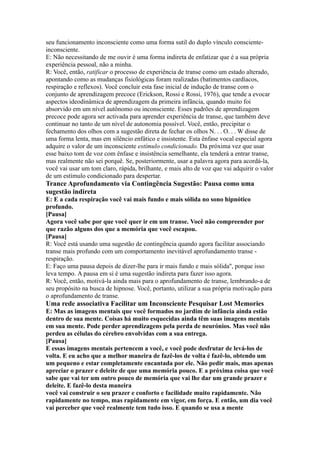 seu funcionamento inconsciente como uma forma sutil do duplo vínculo consciente-
inconsciente.
E: Não necessitando de me ouvir é uma forma indireta de enfatizar que é a sua própria
experiência pessoal, não a minha.
R: Você, então, ratificar o processo de experiência de transe como um estado alterado,
apontando como as mudanças fisiológicas foram realizadas (batimentos cardíacos,
respiração e reflexos). Você concluir esta fase inicial de indução de transe com o
conjunto de aprendizagem precoce (Erickson, Rossi e Rossi, 1976), que tende a evocar
aspectos ideodinâmica de aprendizagem da primeira infância, quando muito foi
absorvido em um nível autônomo ou inconsciente. Esses padrões de aprendizagem
precoce pode agora ser activada para aprender experiência de transe, que também deve
continuar no tanto de um nível de autonomia possível. Você, então, precipitar o
fechamento dos olhos com a sugestão direta de fechar os olhos N. . . O. . . W disse de
uma forma lenta, mas em silêncio enfático e insistente. Esta ênfase vocal especial agora
adquire o valor de um inconsciente estímulo condicionado. Da próxima vez que usar
esse baixo tom de voz com ênfase e insistência semelhante, ela tenderá a entrar transe,
mas realmente não sei porquê. Se, posteriormente, usar a palavra agora para acordá-la,
você vai usar um tom claro, rápida, brilhante, e mais alto de voz que vai adquirir o valor
de um estímulo condicionado para despertar.
Trance Aprofundamento via Contingência Sugestão: Pausa como uma
sugestão indireta
E: E a cada respiração você vai mais fundo e mais sólida no sono hipnótico
profundo.
[Pausa]
Agora você sabe por que você quer ir em um transe. Você não compreender por
que razão alguns dos que a memória que você escapou.
[Pausa]
R: Você está usando uma sugestão de contingência quando agora facilitar associando
transe mais profundo com um comportamento inevitável aprofundamento transe -
respiração.
E: Faço uma pausa depois de dizer-lhe para ir mais fundo e mais sólida'', porque isso
leva tempo. A pausa em si é uma sugestão indireta para fazer isso agora.
R: Você, então, motivá-la ainda mais para o aprofundamento de transe, lembrando-a de
seu propósito na busca de hipnose. Você, portanto, utilizar a sua própria motivação para
o aprofundamento de transe.
Uma rede associativa Facilitar um Inconsciente Pesquisar Lost Memories
E: Mas as imagens mentais que você formados no jardim de infância ainda estão
dentro de sua mente. Coisas há muito esquecidas ainda têm suas imagens mentais
em sua mente. Pode perder aprendizagens pela perda de neurónios. Mas você não
perdeu as células do cérebro envolvidas com a sua entrega.
[Pausa]
E essas imagens mentais pertencem a você, e você pode desfrutar de levá-los de
volta. E eu acho que a melhor maneira de fazê-los de volta é fazê-lo, obtendo um
um pequeno e estar completamente encantada por ele. Não pedir mais, mas apenas
apreciar o prazer e deleite de que uma memória pouco. E a próxima coisa que você
sabe que vai ter um outro pouco de memória que vai lhe dar um grande prazer e
deleite. E fazê-lo desta maneira
você vai construir o seu prazer e conforto e facilidade muito rapidamente. Não
rapidamente no tempo, mas rapidamente em vigor, em força. E então, um dia você
vai perceber que você realmente tem tudo isso. E quando se usa a mente
 
