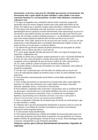 inconsciente, se faz isso a uma taxa de velocidade que pertence ao inconsciente. Seu
inconsciente sabe o quão rápido ele pode trabalhar, o quão rápido a sua mente
consciente funciona. E o seu inconsciente vai saber como alimentar a memória de
volta para você.
E: Eu agora acompanhar meu comentário anterior sobre a memória escapou-lhe,
apontando como até mesmo imagens mentais mais cedo ainda estão dentro de sua
mente. Isto implica que a memória escapou ainda está dentro e disponíveis para ela.
R: Você agora está construindo uma rede associativa na qual você utiliza a
aprendizagem precoce ajustá-lo evocada anteriormente como umaanalogia ou processo
ideodinâmica que poderia facilitar sua mente consciente não sabe como fazê-lo (é por
isso que ela veio para a terapia).Analogia processos e / ou ideodinâmica assim funcionar
aqui como formas hipnóticas indiretas para facilitar essa busca em um nível
inconsciente. Você, então, deixá-lo ao seu inconsciente para mediar o processo de uma
maneira que é mais adequado para o seu próprio funcionamento (rápido ou lento, um
monte de uma vez ou um pouco, e assim por diante).
E: Eu admito-lhe que há uma maneira de perder memórias por uma perda de células
cerebrais, mas eu afirmo que não é o caso com ela.
R: É, assim, pegar algumas dúvidas que possa ter sobre o ser capaz de recuperar suas
memórias, e depotentiate eles.
E: Quando eu afirmo que as imagens mentais pertencem a você e você pode desfrutar de
levá-los de volta, estou referindo-se a minha observação anterior sobre como eles
escaparam você ea implicação de que ela merece receber de volta o que pertence a
ela. Eu, então, enfatizar o prazer um pouco de memória pode dar a ela.
R: Isso pode reforçar a ela para que ela tenderá a ter mais e, finalmente, uma cadeia de
memórias recuperadas.
E: Um dia você vai perceber que você tem tudo isso implica uma aceitação não-
crítica de cada pequeno pedaço de memória como se trata. Eu estou tentando excluir
autocrítica.
R: Essa autocrítica consciente pode assim limitar a criatividade espontânea do
inconsciente.
E: Sim, eu digo que pertence ao inconsciente eo inconsciente sabe o quão rápido ele
funciona. Eu, então, que contrastam com o quão rápido a sua mente consciente
funciona, separando, assim, o consciente eo inconsciente.
R Você enfatizar a separação entre consciente e inconsciente, para se certificar de que
ela deixa para o inconsciente em vez de tentar trabalhar nisso com os meios mais
limitados de seus processos conscientes. Essa é a essência de sua abordagem
hipnótica: depotentiating meios limitados da mente consciente e reforçando os
processos inconscientes com as suas maiores potencialidades.
E: Sim, ea separação é afirmado, de tal maneira que ele tem de ser aceito porque o que
eu estou dizendo é verdade.
R: A hipnose não é um meio de programar diretamente as pessoas a fazer as coisas de
uma maneira. Com bilhões de conexões neurológicas na mente é terrivelmente
presunçoso tentar programar pessoas.
E: É uma maneira muito desinformado.
R: Nós estamos permitindo que a infinita diversidade do inconsciente para nascer em
vez de tentar programar uma ideia idiota ou ponto de vista que podemos ter. Existem
padrões infinitos de aprendizagem e formas de fazer as coisas. Nossa abordagem ajuda
as pessoas a desaprender as suas limitações aprendidas.
Surpresa e prazer para reforçar funcionamento inconsciente: Sugestões de
segurança
 