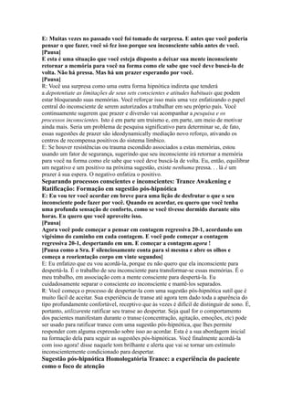 E: Muitas vezes no passado você foi tomado de surpresa. E antes que você poderia
pensar o que fazer, você só fez isso porque seu inconsciente sabia antes de você.
[Pausa]
E esta é uma situação que você esteja disposto a deixar sua mente inconsciente
retornar a memória para você na forma como ele sabe que você deve buscá-la de
volta. Não há pressa. Mas há um prazer esperando por você.
[Pausa]
R: Você usa surpresa como uma outra forma hipnótica indireta que tenderá
a depotentiate as limitações de seus sets conscientes e atitudes habituais que podem
estar bloqueando suas memórias. Você reforçar isso mais uma vez enfatizando o papel
central do inconsciente de serem autorizados a trabalhar em seu próprio país. Você
continuamente sugerem que prazer e diversão vai acompanhar a pesquisa e os
processos inconscientes. Isto é em parte um truísmo e, em parte, um meio de motivar
ainda mais. Seria um problema de pesquisa significativo para determinar se, de fato,
essas sugestões de prazer são ideodynamically mediação novo reforço, ativando os
centros de recompensa positivos do sistema límbico.
E: Se houver resistências ou trauma escondido associados a estas memórias, estou
usando um fator de segurança, sugerindo que seu inconsciente irá retornar a memória
para você na forma como ele sabe que você deve buscá-la de volta. Eu, então, equilibrar
um negativo e um positivo na próxima sugestão, existe nenhuma pressa. . . lá é um
prazer à sua espera. O negativo enfatiza o positivo.
Separando processos conscientes e inconscientes: Trance Awakening e
Ratificação: Formação em sugestão pós-hipnótica
E: Eu vou ter você acordar em breve para uma lição de desfrutar o que o seu
inconsciente pode fazer por você. Quando eu acordar, eu quero que você tenha
uma profunda sensação de conforto, como se você tivesse dormido durante oito
horas. Eu quero que você aproveite isso.
[Pausa]
Agora você pode começar a pensar em contagem regressiva 20-1, acordando um
vigésimo do caminho em cada contagem. E você pode começar a contagem
regressiva 20-1, despertando em um. E começar a contagem agora !
[Pausa como a Sra. F silenciosamente conta para si mesma e abre os olhos e
começa a reorientação corpo em vinte segundos]
E: Eu enfatizo que eu vou acordá-la, porque eu não quero que ela inconsciente para
despertá-la. É o trabalho de seu inconsciente para transformar-se essas memórias. É o
meu trabalho, em associação com a mente consciente para despertá-la. Eu
cuidadosamente separar o consciente eo inconsciente e mantê-los separados.
R: Você começa o processo de despertar-la com uma sugestão pós-hipnótica sutil que é
muito fácil de aceitar. Sua experiência de transe até agora tem dado toda a aparência do
tipo profundamente confortável, receptivo que às vezes é difícil de distinguir de sono. É,
portanto, utilizareste ratificar seu transe ao despertar. Seja qual for o comportamento
dos pacientes manifestam durante o transe (concentração, agitação, emoções, etc) pode
ser usado para ratificar trance com uma sugestão pós-hipnótica, que lhes permite
responder com alguma expressão sobre isso ao acordar. Esta é a sua abordagem inicial
na formação dela para seguir as sugestões pós-hipnóticas. Você finalmente acordá-la
com isso agora! disse naquele tom brilhante e alerta que vai se tornar um estímulo
inconscientemente condicionado para despertar.
Sugestão pós-hipnótica Homologatória Trance: a experiência do paciente
como o foco de atenção
 