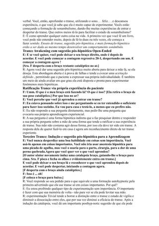 verbal. Você, então, aprofundar o transe, utilizando o sono. . . feliz. . . e descansou
experiência, o que você já sabe que ela é muito capaz de experimentar. Vocês estão
começando a formação de sonambulismo, dando-lhe muitas experiências de entrar e
despertar do transe. Que outros meios tê-lo para facilitar o estado de sonambulismo?
E: É como aprender qualquer outra coisa na vida. A primeira vez que você lê um livro,
você pode não entender muito, depois de lê-lo duas ou três vezes, ele começa a
fazer sentido. Ensaio de transe, sugestão pós-hipnótica, e mais formação hipnótico
estão a ser dada ao mesmo tempo desenvolver um comportamento sonâmbulo.
Trance Awakening com sugestão pós-hipnótica Open-Ended
E: E se você quiser, você pode deixar o seu braço direito, onde é depois de
acordar. E você pode começar a contagem regressiva 20-1, despertando em um. E
começar a contagem agora !
[Sra. F desperta com o braço restante cataléptico no ar.]
R: Agora você dar uma sugestão pós-hipnótica muito aberta para deixar a mão lá, se ela
deseja. Esta abordagem aberta é à prova de falhas e tende a evocar uma aceitação
definido , permitindo que o paciente a expressar sua própria individualidade. É também
um meio de ainda avaliar em que grau ela está disposta e pronta para experimentar
fenômenos mais hipnóticas.
Ratificação Trance via própria experiência do paciente
F: Umm. O que é o meu braço está fazendo lá? O que é isso? [Ela retira o braço de
sua pose cataléptico.] Por que isso no ar?
E: Você percebe que você já aprendeu a entrar em transe?
F: Eu estava pensando sobre isso e me perguntando se eu ter entendido o suficiente
para fazer isso sozinho. Eu vou para casa e testá-lo, a menos que eu prefiro não.
E: Eu não respondo a sua pergunta diretamente, mas pedir-lhe uma pergunta que
evocaria sua própria aprendizagem experiencial.
R: A sua pergunta é uma forma hipnótica indireta que a faz pesquisar dentro e responder
a sua própria pergunta sobre a mão de uma forma que tende a ratificar a sua experiência
de transe. Sua mão não costuma agir dessa forma, por isso ela deve ter sido em transe. A
resposta dela de querer fazê-lo em casa é agora um reconhecimento direto de ter transe
experiente.
Terceiro Trance: Indução e sugestão pós-hipnótica para a Aprendizagem
E: Você nunca desperdice uma boa habilidade em coisas sem importância. Você
usá-lo apenas em coisas importantes. Você não iria usar anestesia hipnótica para
uma picada de agulha, mas você o usaria para o parto, cirurgia, para a dor de uma
perna quebrada.Agora que você quer ver o que você aprendeu?
[O autor sênior novamente induz uma catalepsia braço, guiando-lhe o braço para
cima. Sra. F pisca e fecha os olhos e evidentemente entra em transe.]
E você pode deixar o seu braço lá e reconhecer o que você aprendeu depois de
acordar. E você pode despertar, iniciando a contagem agora.
[F desperta com o braço ainda cataléptico.]
F: Isso é ... oh!
[F coloca o braço para baixo.]
R: Você responde ao seu pedido para o que equivale a uma formação autohypnotic pela
primeira advertindo que ela use transe só em coisas importantes. Por quê?
E: Eu estou proibindo qualquer tipo de experimentação sem importância. O importante
é fazer com que sua memória de volta - não para ver se ela pode levitar sua mão.
R: experimentação Trivial tende a borrar a distinção entre o transe e estado de vigília e
diminuir a dissociação entre eles, que por sua vez diminui a eficácia do transe. Após a
indução da catalepsia, você dá um importante posthyp-notic sugestão de que ela pode
 