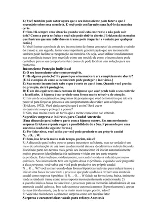 E: Você também pode saber agora que o seu inconsciente pode fazer o que é
necessário sobre essa memória. E você pode confiar nele para fazê-lo da maneira
certa.
F: Sim. Há sempre uma situação quando você está em transe e não pode sair
dele? Como a porta se fecha e você não pode obtê-lo aberto. [Erickson dá exemplos
que ilustram que um indivíduo em transe pode despertar a vontade por qualquer
razão.]
R: Você ilustrar a potência de seu inconsciente de forma concreta (via entrando e saindo
do transe) e, em seguida, tomar essa importante generalização que seu inconsciente
também pode facilitar a recuperação da memória. Ou seja, você utilizar imediatamente
sua experiência trance bem sucedido como um modelo de como o inconsciente pode
contribuir para o seu comportamento e como ele pode facilitar uma solução para seu
problema.
Inconsciente Proteção Individual
E: O seu inconsciente sabe como protegê-lo.
F: Há alguma proteção? Eu pensei que o inconsciente era completamente aberto?
[E dá exemplos de como o inconsciente pode proteger o indivíduo.]
E: Sua mente inconsciente sabe o que é certo eo que é bom. Quando você precisa
de proteção, ele irá protegê-lo.
R: É um dos equívocos mais comuns de hipnose que você perde todo o seu controle
e faculdades. A hipnose é na verdade uma forma muito selectiva de atenção.
R: Em um de seus primeiros programas de pesquisa que você demonstrou que não era
possível para forçar as pessoas a um comportamento destrutivo com a hipnose
(Erickson, 1932). Você ainda acredita que é assim? Será que o
inconsciente sempre proteger a pessoa?
E: Sim, mas muitas vezes de forma que a mente consciente não entende.
Sugestões surpresa e indiretos para Caudal Anestesia
[Uma discussão geral sobre o parto com a hipnose ocorre. Em um movimento
surpresa Erickson repente sugere a possibilidade de a Sra. F passando por uma
anestesia caudal da seguinte forma.]
E: Por falar nisso, você sabia que você pode produzir o seu próprio caudal
N. . . O. . . W.
F: Bem, isso levaria muito mais tempo, porém, não é?
R: A discussão geral sobre o parto parece inocente o suficiente, mas na verdade é um
meio de estruturação de um novo quadro mental através ideodinâmica indireta focando;
discutindo parto nos termos mais gerais seu inconsciente irá iniciar automaticamente
muitos processos ideodinâmica ela realmente vividas em seu parto recente
experiência. Estes incluem, evidentemente, um caudal anestesia induzida por meios
químicos. Seu inconsciente tem um registro dessa experiência, e quando você perguntar
a ela a pergunta, você sabia que você pode produzir o seu próprio caudal
N ... O ... W? você estiver usando duas formas hipnóticas indiretas para induzir transe e
iniciar uma busca inconsciente e processo que pode ajudá-la a reviver seus anestesia
caudal como resposta hipnótica: 1) N. . . O. . . W falado na forma lenta, baixa, insistente
tende a reinduzir transe como uma resposta inconscientemente condicionado; 2)
a questão inicia a busca inconsciente e processos para as memórias ideodinâmica de sua
anestesia caudal química. Isso tudo acontece automaticamente (hipnoticamente), apesar
de suas dúvidas mente, que levaria muito mais tempo, porém, não é?
E: Você não reconheceu o elemento surpresa como um terceiro fator.
Surpresa e características vocais para reforço Anestesia
 