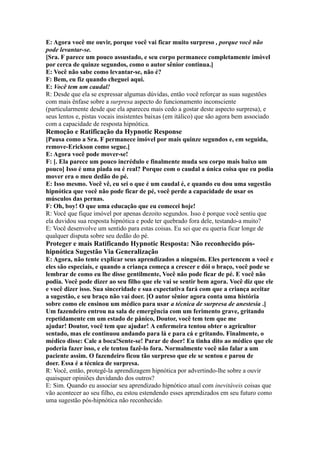 E: Agora você me ouvir, porque você vai ficar muito surpreso , porque você não
pode levantar-se.
[Sra. F parece um pouco assustado, e seu corpo permanece completamente imóvel
por cerca de quinze segundos, como o autor sênior continua.]
E: Você não sabe como levantar-se, não é?
F: Bem, eu fiz quando cheguei aqui.
E: Você tem um caudal!
R: Desde que ela se expressar algumas dúvidas, então você reforçar as suas sugestões
com mais ênfase sobre a surpresa aspecto do funcionamento inconsciente
(particularmente desde que ela apareceu mais cedo a gostar deste aspecto surpresa), e
seus lentos e, pistas vocais insistentes baixas (em itálico) que são agora bem associado
com a capacidade de resposta hipnótica.
Remoção e Ratificação da Hypnotic Response
[Pausa como a Sra. F permanece imóvel por mais quinze segundos e, em seguida,
remove-Erickson como segue.]
E: Agora você pode mover-se!
F: [. Ela parece um pouco incrédulo e finalmente muda seu corpo mais baixo um
pouco] Isso é uma piada ou é real? Porque com o caudal a única coisa que eu podia
mover era o meu dedão do pé.
E: Isso mesmo. Você vê, eu sei o que é um caudal é, e quando eu dou uma sugestão
hipnótica que você não pode ficar de pé, você perde a capacidade de usar os
músculos das pernas.
F: Oh, boy! O que uma educação que eu comecei hoje!
R: Você que fique imóvel por apenas dezoito segundos. Isso é porque você sentiu que
ela duvidou sua resposta hipnótica e pode ter quebrado fora dele, testando-a muito?
E: Você desenvolve um sentido para estas coisas. Eu sei que eu queria ficar longe de
qualquer disputa sobre seu dedão do pé.
Proteger e mais Ratificando Hypnotic Resposta: Não reconhecido pós-
hipnótica Sugestão Via Generalização
E: Agora, não tente explicar seus aprendizados a ninguém. Eles pertencem a você e
eles são especiais, e quando a criança começa a crescer e dói o braço, você pode se
lembrar de como eu lhe disse gentilmente, Você não pode ficar de pé. E você não
podia. Você pode dizer ao seu filho que ele vai se sentir bem agora. Você diz que ele
e você dizer isso. Sua sinceridade e sua expectativa fará com que a criança aceitar
a sugestão, e seu braço não vai doer. [O autor sênior agora conta uma história
sobre como ele ensinou um médico para usar a técnica de surpresa de anestesia .]
Um fazendeiro entrou na sala de emergência com um ferimento grave, gritando
repetidamente em um estado de pânico, Doutor, você tem tem que me
ajudar! Doutor, você tem que ajudar! A enfermeira tentou obter o agricultor
sentado, mas ele continuou andando para lá e para cá e gritando. Finalmente, o
médico disse: Cale a boca!Sente-se! Parar de doer! Eu tinha dito ao médico que ele
poderia fazer isso, e ele tentou fazê-lo fora. Normalmente você não falar a um
paciente assim. O fazendeiro ficou tão surpreso que ele se sentou e parou de
doer. Essa é a técnica de surpresa.
R: Você, então, protegê-la aprendizagem hipnótica por advertindo-lhe sobre a ouvir
quaisquer opiniões duvidando dos outros?
E: Sim. Quando eu associar seu aprendizado hipnótico atual com inevitáveis coisas que
vão acontecer ao seu filho, eu estou estendendo esses aprendizados em seu futuro como
uma sugestão pós-hipnótica não reconhecido.
 