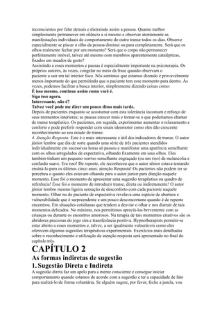 inconscientes por falar demais e distraindo assim a pessoa. Quanto melhor
simplesmente permanecer em silêncio a si mesmo e observar atentamente as
manifestações individuais de comportamento do outro transe todos os dias. Observe
especialmente se piscar o olho da pessoa diminui ou para completamente. Será que os
olhos realmente fechar por um momento? Será que o corpo não permanecer
perfeitamente imóvel, talvez até mesmo com membros aparentemente catalépticas,
fixados em meados de gesto?
Assistindo a esses momentos e pausas é especialmente importante na psicoterapia. Os
próprios autores, às vezes, congelar no meio da frase quando observam o
paciente a sair em tal interior foco. Nós sentimos que estamos dizendo é provavelmente
menos importante do que permitindo que o paciente tem esse momento para dentro. Às
vezes, podemos facilitar a busca interior, simplesmente dizendo coisas como:
É isso mesmo, continue assim como você é.
Siga isso agora.
Interessante, não é?
Talvez você pode me dizer um pouco disso mais tarde.
Depois de pacientes enquanto se acostumar com esta tolerância incomum e reforço de
seus momentos interiores; as pausas crescer mais e tornar-se o que poderíamos chamar
de transe terapêutico. Os pacientes, em seguida, experimentar aumentar o relaxamento e
conforto e pode preferir responder com sinais ideomotor como eles dão crescente
reconhecimento ao seu estado de transe.
4. Atenção Resposta: Este é o mais interessante e útil dos indicadores de transe. O autor
júnior lembro que dia de sorte quando uma série de três pacientes atendidos
individualmente em sucessivas horas só passou a manifestar uma aparência semelhante
com os olhos arregalados de expectativa, olhando fixamente em seus olhos. Eles
também tinham um pequeno sorriso semelhante engraçado (ou um riso) de melancolia e
confusão suave. Era isso! De repente, ele reconheceu que o autor sênior estava tentando
ensiná-lo para os últimos cinco anos: atenção Resposta! Os pacientes não podem ter se
percebeu o quanto eles estavam olhando para o autor júnior para direção naquele
momento. Esse foi o momento de apresentar uma sugestão terapêutica ou quadro de
referência! Esse foi o momento de introduzir transe, direta ou indiretamente! O autor
júnior lembro mesmo ligeira sensação de desconforto com cada paciente naquele
momento. Olhar nu do paciente de expectativa revelava uma espécie de abertura e
vulnerabilidade que é surpreendente e um pouco desconcertante quando é de repente
encontrou. Em situações cotidianas que tendem a desviar o olhar e nos distrair de tais
momentos delicados. No máximo, nos permitimos apreciá-los brevemente com as
crianças ou durante os encontros amorosos. Na terapia de tais momentos criativos são os
abridores preciosas do jogo sim e transferência positiva. Hypnotherapists permitir-se
estar aberto a esses momentos e, talvez, a ser igualmente vulneráveis como eles
oferecem algumas sugestões terapêuticas experimentais. Exercícios mais detalhadas
sobre o reconhecimento e utilização de atenção resposta será apresentado no final do
capítulo três.
CAPÍTULO 2
As formas indiretas de sugestão
1.Sugestão Direta e Indireta
A sugestão direta faz um apelo para a mente consciente e consegue iniciar
comportamento quando estamos de acordo com a sugestão e ter a capacidade de fato
para realizá-lo de forma voluntária. Se alguém sugere, por favor, feche a janela, vou
 