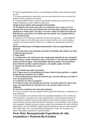 R: Você está generalizando assim a sua aprendizagem hipnótica para situações futuras
de vida.
E: Eu agora generalizar-lo ainda mais com essa outra história de como eu ensinei um
médico a técnica surpresa da anestesia.
R: A história também tende a resolver mais dúvidas internas que ela pode ter de sua
resposta hipnótica e, assim, ratifica-la ainda mais.
Surpresa para iniciar outra pesquisa Inconsciente
M: Eu poderia acrescentar uma coisa a sua memória, uma vez que vai vir na
imagem. Ela vai ter uma coisa adicional que será uma muito agradável surpresa
quando ela se lembra dele. Terá algo a ver com o tempo de rotação (da cabeça do
bebê durante o parto).Eu só vou deixar por isso mesmo. Será a pequena flor no
topo do bolo do bolo.
R: sugestão do Dr. Moore que o paciente terá um outro adicional. . . muito agradável
surpresa é mais um meio de motivar a por um minuciosobusca inconsciente para as
memórias ela deseja recuperar. Vamos ver a verdade esta sugestão traz na próxima
sessão.
Directivas finais para a Pesquisa Inconsciente: Foco na experiência do
paciente
E: Uma coisa mais: Suas memórias retornam será iniciado. Que música você disse
a bolsa de água quebrou?
F: Sobre 06:40
E: As lembranças vão começar por uma recuperação repentina de que a memória,
muito intenso, e então você pode ir para o resto.Você vê, você não estava pedindo a
quebra da bolsa de água. Você está pedindo algo horas depois. Seu inconsciente
provavelmente escolher a quebra da água e, em seguida, seguir em frente.
F: Porque esse foi o início do evento?
E: Sim.
F: Eu me lembro que muito claramente.
[Sra. F agora narra as circunstâncias de como a bolsa de água quebrou e a rapidez
inesperada do nascimento de seu filho.]
E: Você já delineado para mim uma memória que você não sabia que você tinha. E
você vai encontrá-lo fora.
F: A memória vai voltar em pedaços?
E: Eu não sei como você está indo para fazê-lo. Você pode obtê-lo de volta oi uma
peça, você pode obtê-lo de volta para trás e não até que é tudo lá você vai
endireitar.
M: Você deve se lembrar das coisas boas primeiro.
R: Por que você deu a ela essas sugestões muito específicas finais para a recuperação de
suas memórias?
E: Eu estou dando a ela uma base dentro de sua própria experiência. Ela se lembra de
6:40 muito bem, e que pode servir como uma base para o recall de mais memórias. É
um marcador ao redor do qual ela pode organizar suas memórias. Quando ela perdeu
suas memórias, ela nunca realmente tentou reestruturar a sua recordação, como eu agora
estou sugerindo. Quando ela agora começa a narrar as circunstâncias de como a bolsa de
água quebrou, ela está seguindo a minha sugestão implícita de onde eu venho dizendo a
ela o tempo todo, esta é a sua experiência.Ela pertence a vocês. Eu sou apenas um
fundo. Sua própria experiência é o primeiro plano.
Parte Dois: Reorganizando Experiência de vida
traumáticos e Memória Revivication
 