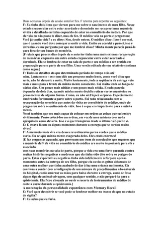 Duas semanas depois da sessão anterior Sra. F retorna para reportar os seguintes:
F: Eu tinha dois itens que vieram para me sobre o nascimento do meu filho. Nesse
estado crepuscular entre estar acordado e dormindo me recuperei uma memória
vívida e detalhada eu tinha esquecido de estar no consultório do médico. Por que
ele veio eu não posso te dizer, mas ele fez. O médico veio na porta e perguntou:
Você já sentiu vida? e eu disse: Sim, desde ontem. O médico disse: Isso é normal,
que é quando você deve começar a sentir a vida. Então eu acordei e pensei, isso é
estranho, eu me pergunto por que me lembrei disso? Minha mente parecia puxá-lo
para fora de seu banco de memória.
[F relata que poucos dias depois de o anterior tinha uma mais extensa recuperação
de memórias enquanto em outro estado crepuscular entre estar acordado e
dormindo. Ela se lembra de estar na sala de parto e seu médico a ser vestida em
preparação para o parto de seu filho. Uma versão editada do seu relatório continua
como segue.]
F: Todos os detalhes do que determinado período de tempo veio até
mim. Lentamente - este tem sido um processo muito lento, como você disse que
seria, não foi durante a noite. Muito lentamente, toda a seqüência da entrega veio
mais e mais para a frente da minha mente consciente. Foi muito lenta ao longo de
vários dias. Um pouco mais nítidas e um pouco mais nítida. E tudo parecia
depender de dois dias, quando minha mente decidiu retirar certas memórias ou
pensamentos de alguma forma. Como, eu não sei.Fiquei surpreso. Especialmente
lembrando fortemente a parte sobre o parto. Foi tudo relacionado com a
recuperação da memória que antes da visita ao consultório do médico, onde ele
perguntou sobre o sentimento de vida. Isso é o que era importante para a minha
mente.
Notei também que sou mais capaz de colocar em ordem as coisas que eu lembro
vividamente. Posso colocá-los em ordem, em vez de uma mistura com nada
apropriado como deveria. Isso é o que transpirou desde a última vez que te vi.
E: E estava lá um ou alguns momentos durante a entrega que se tornou muito
vivas?
F: A memória mais viva era desses revestimentos perna verdes que o médico
usava. Eu sei que minha mente exagerada deles. Eles eram enormes!
[E faz perguntas aguçado, que provocam um trem de associações que sugerem que
a memória de F da vida no consultório do médico era muito importante para ela e
associado
com suas memórias na sala de parto, porque a vida era uma forte garantia contra
muitas histórias negativas e medrosas que ela tinha sido dito sobre os perigos do
parto. Estas expectativas negativas tinha sido infelizmente reforçado apenas
momentos antes da entrega de seu filho, porque ela ouviu os gritos dolorosos de
uma outra mulher que tinha acabado de dar à luz uma criança natimorta. Ela
continua a contar com a indignação de um número de procedimentos não-naturais
do hospital, como amarrar as mãos para baixo durante a entrega, como se fosse
algum tipo de animal selvagem, sem qualquer sentido, e não prepará-la para a
episiotomia. Ela ficou chocada ao ouvir o recorte de instrumentos do médico de
corte a carne durante a episiotomia.]
A maturação da personalidade espontânea com Memory Recall
E: Você quer descobrir se você pode se lembrar melhor no transe do que no estado
de vigília?
F: Eu acho que eu faria.
 