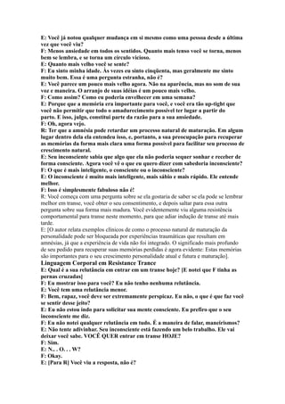 E: Você já notou qualquer mudança em si mesmo como uma pessoa desde a última
vez que você viu?
F: Menos ansiedade em todos os sentidos. Quanto mais tenso você se torna, menos
bem se lembra, e se torna um círculo vicioso.
E: Quanto mais velho você se sente?
F: Eu sinto minha idade. Às vezes eu sinto cinqüenta, mas geralmente me sinto
muito bem. Essa é uma pergunta estranha, não é?
E: Você parece um pouco mais velho agora. Não na aparência, mas no som de sua
voz e maneira. O arranjo de suas idéias é um pouco mais velho.
F: Como assim? Como eu poderia envelhecer em uma semana?
E: Porque que a memória era importante para você, e você era tão up-tight que
você não permitir que todo o amadurecimento possível ter lugar a partir do
parto. E isso, julgo, constitui parte da razão para a sua ansiedade.
F: Oh, agora vejo.
R: Ter que a amnésia pode retardar um processo natural de maturação. Em algum
lugar dentro dela ela entendeu isso, e, portanto, a sua preocupação para recuperar
as memórias da forma mais clara uma forma possível para facilitar seu processo de
crescimento natural.
E: Seu inconsciente sabia que algo que ela não poderia sequer sonhar e receber de
forma consciente. Agora você vê o que eu quero dizer com sabedoria inconsciente?
F: O que é mais inteligente, o consciente ou o inconsciente?
E: O inconsciente é muito mais inteligente, mais sábio e mais rápido. Ele entende
melhor.
F: Isso é simplesmente fabuloso não é!
R: Você começa com uma pergunta sobre se ela gostaria de saber se ela pode se lembrar
melhor em transe, você obter o seu consentimento, e depois saltar para essa outra
pergunta sobre sua forma mais madura. Você evidentemente viu alguma resistência
comportamental para transe neste momento, para que adiar indução de transe até mais
tarde.
E: [O autor relata exemplos clínicos de como o processo natural de maturação da
personalidade pode ser bloqueada por experiências traumáticas que resultam em
amnésias, já que a experiência de vida não foi integrado. O significado mais profundo
de seu pedido para recuperar suas memórias perdidas é agora evidente: Estas memórias
são importantes para o seu crescimento personalidade atual e futura e maturação].
Linguagem Corporal em Resistance Trance
E: Qual é a sua relutância em entrar em um transe hoje? [E notei que F tinha as
pernas cruzadas]
F: Eu mostrar isso para você? Eu não tenho nenhuma relutância.
E: Você tem uma relutância menor.
F: Bem, rapaz, você deve ser extremamente perspicaz. Eu não, o que é que faz você
se sentir desse jeito?
E: Eu não estou indo para solicitar sua mente consciente. Eu prefiro que o seu
inconsciente me diz.
F: Eu não notei qualquer relutância em tudo. É a maneira de falar, maneirismos?
E: Não tente adivinhar. Seu inconsciente está fazendo um belo trabalho. Ele vai
deixar você sabe. VOCÊ QUER entrar em transe HOJE?
F: Sim.
E: N.. . O. . . W?
F: Okay.
E: [Para R] Você viu a resposta, não é?
 