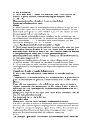 R: Sim, acho que sim.
E: Eu não disse. [Para F] Uncross suas pernas por favor. [Pausa enquanto ela
descruza as pernas e adota a postura mais típico para indução de transe]
N. . . O. . . W.
[Pausa enquanto os olhos vibração da F e, em seguida, fechar]
Ir maneira profundamente no transe.
[Pausa]
E: No final da última sessão Dr. Moore sugeriu que ela se lembraria de algo que seria a
pequena flor no topo do bolo do bolo, mas ela não faz nenhuma referência a ele neste
relato inicial. Desde que ela não tentou identificá-la, ela pode estar relutante em entrar
transe em que ela pode ser confrontado com ela.
R: Eu noto que ela também tinha as pernas cruzadas, o que é o oposto do que você
aconselha durante a indução de transe. Ela mantém cruzou durante o seu esforço inicial
com o N condicional. . . O. . . W e não entra transe até que você pedir a ela para
descruzar-los. Em seguida, o N ... O ... W é eficaz.
Trance Aprofundamento Paciente com mão Levitação
E: E inteiramente para si mesmo de uma forma objectiva revisão moda tudo o que
você me disse, disse-nos. Reveja-o devagar, com cuidado, de forma objectiva. E se
detectar quaisquer deficiências menores, está tudo certo para corrigi-los. Também
é certo para você para corrigi-los e não saber que você corrigiu-los.
[Pausa enquanto a mão direita de F começa a levitar para cima muito lentamente,
de forma quase imperceptível]
E: Ela agora aprofunda seu transe, elevando sua própria mão para que ela possa
verbalizá-lo sem saber. Ela cuida de que, fazendo-se de que ela é mais profunda.
R: Ela está protegendo sua mente consciente, indo mais fundo em transe. Você ofereceu
alguma proteção com a sua sugestão de que ela poderia corrigir deficiências menores
sem o saber.
Mecanismos de auto-protecção do Inconsciente
E: Mas eu quero que você apreciar a capacidade de sua mente inconsciente.
[Pausa]
A capacidade de sua mente inconsciente para perceber as coisas. E, para liberá-los
para a mente consciente em qualquer pormenor o inconsciente considera melhor.
[Pausa]
E agora há uma pergunta que eu lhe pedi. E eu vou tentar uma resposta agora.
Antes da episiotomia, talvez subsequente a ele. Mas gostaria de saber se antes da
episiotomia você teve algum esquecido, sentimento esquecido em seus seios. Você
não precisa me dizer.
[Longa pausa enquanto sua mão agora levita a cerca de dois centímetros acima de
sua coxa muito, muito lentamente]
Seu inconsciente parece estar a dizer-me,
não deixá-lo saber.
[Longa pausa enquanto a mão continua levitando muito lentamente]
E: Como se aproximar de material de produtoras de ansiedade lidar com a episiotomia a
mão levita mais como um dispositivo de proteção através do aprofundamento de transe.
R: Este parece ser um claro exemplo do aspecto de auto-proteção do inconsciente que
você costuma falar. O inconsciente é aprofundar o transe para proteger a mente
consciente do conhecimento que ainda não está pronto para receber.
E: Sim.
A Exploração Open-ended cauteloso dos aspectos traumáticos da Memória
 