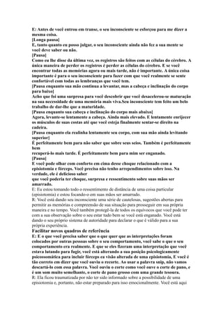 E: Antes de você entrou em transe, o seu inconsciente se esforçou para me dizer a
mesma coisa.
[Longa pausa]
E, tanto quanto eu posso julgar, o seu inconsciente ainda não fez a sua mente se
você deve saber ou não.
[Pausa]
Como eu lhe disse da última vez, os registros são feitos com as células do cérebro. A
única maneira de perder os registros é perder as células do cérebro. E se você
encontrar todas as memórias agora ou mais tarde, não é importante. A única coisa
importante é para o seu inconsciente para fazer com que você realmente se sente
confortável com todas as lembranças que você tem.
[Pausa enquanto sua mão continua a levantar, mas a cabeça e inclinação do corpo
para baixo]
Acho que foi uma surpresa para você descobrir que você desacelerou-se maturação
na sua necessidade de uma memória mais viva.Seu inconsciente tem feito um belo
trabalho de dar-lhe que a maturidade.
[Pausa enquanto sua cabeça e inclinação do corpo mais abaixo]
Agora, levante-se lentamente a cabeça. Ainda mais elevado. E lentamente enrijecer
os músculos de suas costas até que você esteja finalmente sentar-se direito na
cadeira.
[Pausa enquanto ela realinha lentamente seu corpo, com sua mão ainda levitando
superior]
É perfeitamente bem para não saber que sobre seus seios. Também é perfeitamente
bem
recuperá-lo mais tarde. É perfeitamente bem para mim ser enganado.
[Pausa]
E você pode olhar com conforto em cima desse choque relacionado com a
episiotomia e fórceps. Você precisa não tenho arrependimentos sobre isso. Na
verdade, ele é delicioso saber
que você poderia ter choque, surpresa e ressentimento sobre suas mãos ser
amarrado.
E: Eu estou tomando todo o ressentimento de distância de uma coisa particular
(episiotomia) e estou focando-o em suas mãos ser amarrado.
R: Você está dando seu inconsciente uma série de cautelosas, sugestões abertas para
permitir as memórias e compreensão de sua situação para prosseguir em sua própria
maneira e no tempo. Você também protegê-la de todos os equívocos que você pode ter
com a sua observação sobre o seu estar tudo bem se você está enganado. Você está
dando o seu próprio sistema de autoridade para declarar o que é válido para a sua
própria experiência.
Facilitar novos quadros de referência
E: E o que você precisa saber que o que quer que as interpretações foram
colocados por outras pessoas sobre o seu comportamento, você sabe o que o seu
comportamento era realmente. E que se eles fizeram uma interpretação que você
estava lutando para fugir, você está alterando a sua posição psicologicamente
psicossomática para incluir fórceps ea visão alterada de uma episiotomia, E você é
tão correto em dizer que você ouviu o recorte. Ao usar a palavra snip, não vamos
descartá-lo com essa palavra. Você ouviu o corte como você ouve o corte de pano, e
é um som muito semelhante, o corte de pano grosso com uma grande tesoura.
R: Ela ficou traumatizada por não ter sido informado sobre a possibilidade de uma
episiotomia e, portanto, não estar preparado para isso emocionalmente. Você está aqui
 