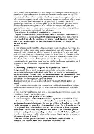dando uma série de sugestões sobre como ela agora pode reorganizar suas percepções e
compreensão de sua experiência. Você não lhe dizer exatamente como, mas deixá-lo
bastante aberto, desenvolver uma visão alterada de uma episiotomia, quando ela usou a
palavra cortar mais cedo, parecia muito assustador. A sua reassociação da palavra para o
som relativamente inócuo do pano de corte, a qual está na gama de experiência
agradável para a maioria das mulheres, pode ajudar a Reinterpretar que cortar em um
quadro de referência mais agradável. Mas é apenas um exemplo mais geral. Sua
sugestão básica é para seu inconsciente para reorganizar e reassociate essa experiência
chocante em um quadro mais palatável de referência.
Escurecimento Irrelevâncias e experiência traumática
E: Agora, o seu inconsciente pode eliminar a intrusão de sons da outra mulher. E
deixá-los tornar-se os sons dim, as lembranças se apagaram. Suas memórias tem
que vivacidade agradável e bonito que pertence a você. E é preciso perceber em
cada primeira experiência, não sabendo impede-nos de perceber mesmo que
fazemos registro.
[Pausa]
R: Você está aqui dando sugestões interessantes para escurecimento da irrelevância dos
sons da outra mulher e com eles o aspecto traumático de seus próprios medos sobre os
perigos do parto, voltando aos infelizes histórias de sua infância. Ou seja, você pode
estar indiretamente escurecendo as imagens terríveis de sua infância, de modo que sua
mente agora podem ser livres para lidar com as realidades de sua experiência adulta
atual. Você, então, fazer uma declaração interessante do que pode ser a essência do
trauma psicológico: a mente de gravar algo que não faz ou não pode organizar porque é
uma primeira experiência que é esmagadora de alguma forma.
E: Sim.
AAwakening Cuidado com sugestão pós-hipnótica de Comfort
E: Agora endireitar-se ainda um pouco mais. Ainda mais. Ainda mais. Ainda
mais. Ainda mais. Ainda mais. Ainda mais. Deixe sua cabeça ser lentamente na
vertical totalmente. E agora, como você lentamente despertar, eu quero você, como
você acordar um pouco de cada vez, para aumentar um pouco de cada vez que o
seu senso de conforto e prazer. Aproveite a vida.
[Pausa enquanto sua cabeça levanta e ela desperta, a reorientação para o seu
corpo]
E: Todo esse procedimento despertar bastante lento e elaborado é afastá-la de qualquer
material inconsciente traumático que sua mente consciente ainda não está pronto para
lidar.
R: Sim, e você protegê-la ainda mais com as suas sugestões pós-hipnóticas casuais para
o conforto. . . prazer. . . aproveitar a vida.
A Reorganização de experiências traumáticas
F: Você disse algo que realmente bateu em casa! A primeira experiência! Porque
você nunca experimentou antes, você não sabe.Não se sabe ainda que sua mente
registra as coisas, ainda é desconhecido para você. E isso se desdobra para você. E
é assim que um certo choque leve - de uma primeira experiência desconhecida. Eu
não sei porquê. Isso realmente bater em casa. Isso realmente se destacou apenas
como aquele! Eu não sei se você pretendia isso, mas eu vi um calendário que tem
todas as datas importantes lançando para trás e para trás. Ele folheou rápido real
de todos os itens que eu consideraria um dia em casa. Há, de repente, eu estava na
minha mesa de sala de estar. E
havia mais detalhes que tinham acontecido. Você sabe, coisas pequenas, as
conversas veio até mim. Mais coisas (memórias esquecidas) saiu.
 