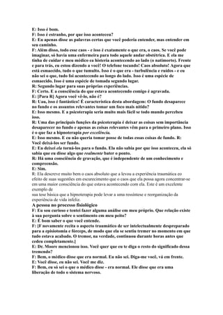 E: Isso é bom.
F: Isso é estranho, por que isso aconteceu?
E: Eu apenas disse as palavras certas que você poderia entender, mas entender em
seu caminho.
F: Além disso, todo esse caos - e isso é exatamente o que era, o caos. Se você pode
imaginar, só havia uma enfermeira para todo aquele andar obstétrica. E ela me
tinha de cuidar e meu médico ea histeria acontecendo ao lado (o natimorto). Frente
e para trás, eu estou dizendo a você! O telefone tocando! Caos absoluto! Agora que
está esmaecido, tudo o que tumulto. Isso é o que era - turbulência e ruídos - e eu
não sei o que, tudo foi acontecendo ao longo do lado. Isso é uma espécie de
esmaecido. Isso é uma espécie de tomada segundo lugar.
R: Segundo lugar para suas próprias experiências.
F: Certo. E a consciência do que estava acontecendo comigo é agravada.
E: [Para R] Agora você vê-lo, não é?
R: Uau, isso é fantástico! É característica desta abordagem: O fundo desaparece
no fundo e os assuntos relevantes tomar um foco mais nítido?
E: Isso mesmo. E a psicoterapia seria muito mais fácil se todo mundo percebeu
isso.
R: Uma das principais funções da psicoterapia é deixar as coisas sem importância
desaparecer no fundo e apenas as coisas relevantes vêm para o primeiro plano. Isso
é o que faz a hipnoterapia por excelência.
E: Isso mesmo. E eu não queria tomar posse de todas essas coisas de fundo. R:
Você deixá-los ser fundo.
E: Eu deixei ela torná-los para o fundo. Ela não sabia por que isso aconteceu, ela só
sabia que eu disse algo que realmente bater o ponto.
R: Há uma consciência de gravação, que é independente de um conhecimento e
compreensão.
E: Sim.
R: Ela descreve muito bem o caos absoluto que a levou a experiência traumática eo
efeito de suas sugestões em escurecimento que o caos que ela possa agora concentrar-se
em uma maior consciência do que estava acontecendo com ela. Este é um excelente
exemplo de
sua tese básica que a hipnoterapia pode levar a uma ressíntese e reorganização da
experiência de vida infeliz.
A pessoa no processo fisiológico
F: Eu sou curioso e tentei fazer alguma análise em meu próprio. Que relação existe
à sua pergunta sobre o sentimento em meu peito?
E: É bom saber o que você entende.
F: [F novamente recita o aspecto traumático de ser intelectualmente despreparado
para a episiotomia e fórceps, de modo que ela se sentiu tremer no momento em que
tudo estava acabado. O tremor, na verdade, continuou durante horas antes que
cedeu completamente.]
E: Dr. Moore mencionou isso. Você quer que eu te diga o resto do significado dessa
tremendo?
F: Bem, o médico disse que era normal. Eu não sei. Diga-me você, vá em frente.
E: Você disse, eu não sei. Você me diz.
F: Bem, eu só sei o que o médico disse - era normal. Ele disse que era uma
liberação de todo o sistema nervoso.
 